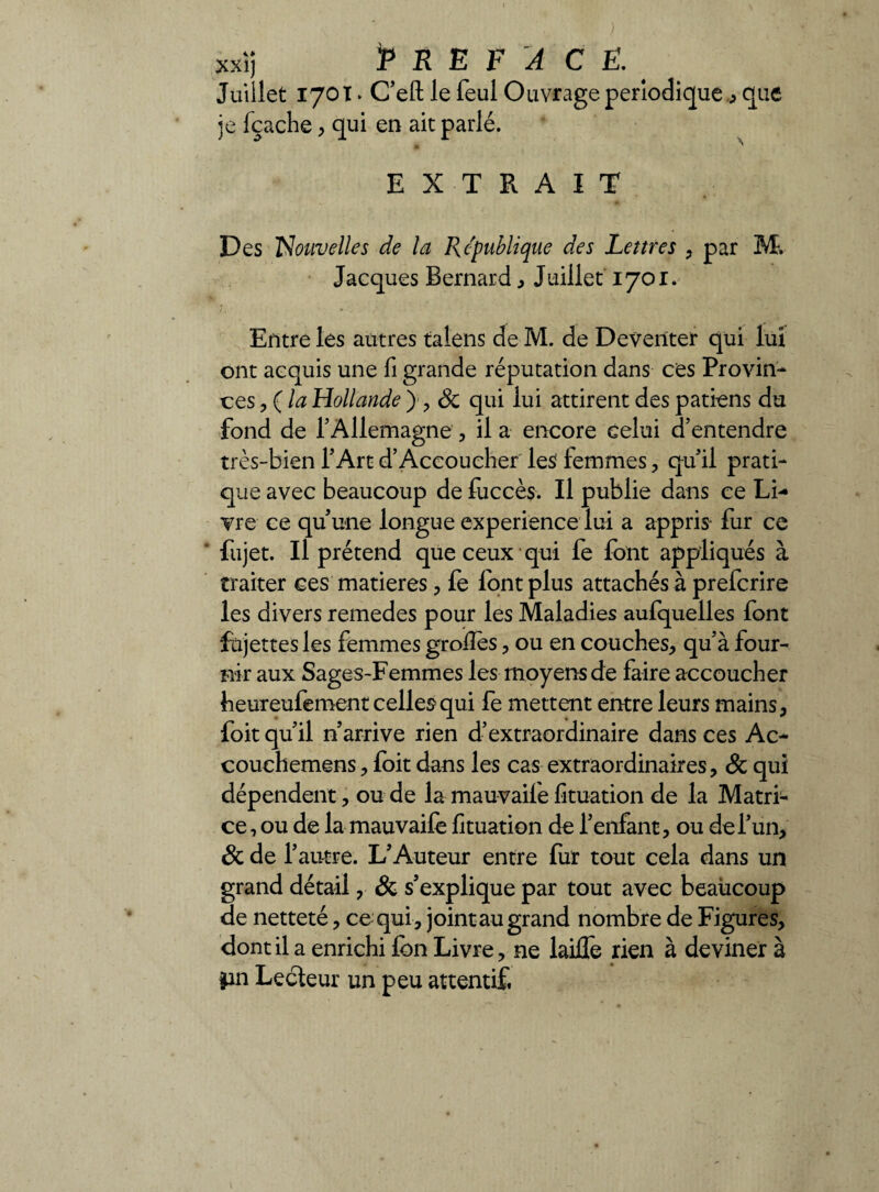 xxi) *P R E F A CE. Juiilet 170T • C’eft le feul Ouvrage périodiqueque je fçache* qui en ait parlé. EXTRAIT Des Nouvelles de la Republique des Lettres * par M, Jacques Bernard* Juillet 1701. j.i * _ Entre les autres talens de M. de Deventer qui lui ont acquis une fi grande réputation dans ces Provin¬ ces * ( la Hollande y * Sc qui lui attirent des patiens du fond de l’Allemagne , il a encore celui d’entendre très-bien l’Art d’Accoucher les femmes* qu’il prati¬ que avec beaucoup de fuccès. Il publie dans ce Li¬ vre ce qu’une longue expérience lui a appris fur ce fujet. Il prétend que ceux qui fe font appliqués à traiter ces matières * fe font plus attachés à prefcrire les divers remedes pour les Maladies aufquelles font fujettesles femmes grolîes * ou en couches* qu’à four¬ nir aux Sages-Femmes les moyens de faire accoucher heureufement celles qui fe mettent entre leurs mains* foit qu’il n’arrive rien d’extraordinaire dans ces Ac~ couchemens * foit dans les cas extraordinaires* & qui dépendent * ou de la mauvaife fituation de la Matri¬ ce , ou de la mauvaifè fituation de l’enfant, ou de l’un* & de l’autre. L’Auteur entre fur tout cela dans un grand détail * & s’explique par tout avec beaucoup de netteté, ce qui* jointau grand nombre de Figures* dont il a enrichi Ion Livre* ne laille rien à deviner à pn Lecteur un peu attentif.