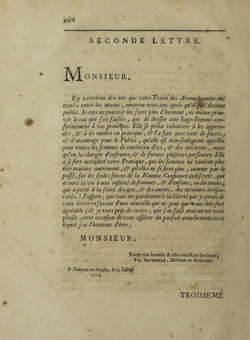 . mm — .— 1 rTi ni -1— -III - ii11 ■ I J |,u -- * SECONDE LETTRE, VJlonsieur, Ily a environ dix ans que votre Traité des Accouchemens me tomba entre les mains , environ trois ans après qu'il fût devenu public. Je crus ne pouvoir lui faire plus d'honneur , ni mieux prou¬ ver le cas que fenfaifois , que de drejfer une Sage-Femme con¬ formément à vos principes. Elle fe prêta volontiers à les appren¬ dre >& à les mettre en pratique 3 & fa fait avec tant de fuccès , & d'avantage pour le Public } quelle ejl non-feulement appellée ■pour toutes les femmes de condition d'ici, <ér des environs , mais qu'on la chargée d'infiruire} & de former plufieurs perfonnes. Elle a fi fort accrédité votre Pratique, que les femmes ne veulent plus être traitées autrement, & qu'elles ne fe fient plus s comme par le pajfé }fur les feules forces de la Nature. Confiance indifcrete 3 qui a coûté la vie à une infinité de femme s > & déenfans, ou du moins} qui a porté à la fanté des uns} & des autres, des atteintes irrépa¬ rables ! J'efpere y que vous me pardonnerés la liberté que'jeprens de vous écrire enfaveur d'une nouvelle qui ne peut que °uous être fort agréable je vous prie de croire , que fai faifi avec un un vrai plaifir j cette occafion de vous ajfûrer du parfait attachement avec lequel j ai P honneur d'être 3 MONSIEUR; .Votre très humble & très-obéïflant fervîteur^ Fr, KEUfjERi.fi } Do&eur enMedecine. ’4 Smp en en Souabe3 le 7, Jaillis 1714. TROISIEME