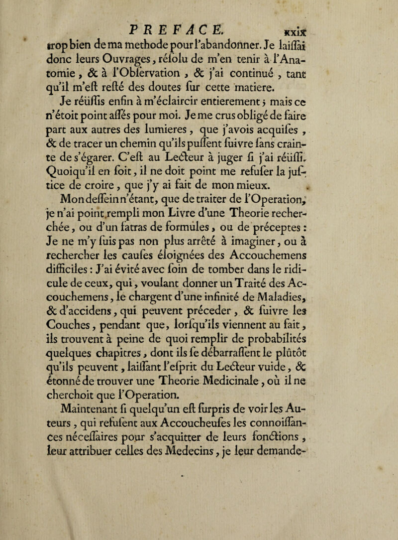 PREFACE. kxîx irop bien de ma méthode pour l'abandonner. Je laiflài donc leurs Ouvrages, rélôlu de m’en tenir à T Ana¬ tomie , & à TObfervation , & j’ai continué , tant quil m’eft relié des doutes fur cette matière. Je réüffis enfin à m’éclaircir entièrement $ mais ce n’étoit point afles pour moi. Je me crus obligé de faire part aux autres des lumières , que j’avois acquifes , & de tracer un chemin qu’ils puiïènt luivre làns crain¬ te de s’égarer. C’eft au Leéleur à juger fi j’ai réüfli. Quoiqu’il en foit, il ne doit point me refufer la ju£ tice de croire, que j’y ai fait de mon mieux. Mon delfeinn’étant, que de traiter de l’Operation; je n’ai point rempli mon Livre d’une Théorie recher¬ chée, ou d’un latras de formules, ou de préceptes : Je ne m’y fuis pas non plus arrêté à imaginer, ou à rechercher les caufes éloignées des Accouchemens difficiles : J’ai évité avec foin de tomber dans le ridi¬ cule de ceux, qui, voulant donner un Traité des Ac¬ couchemens , le chargent d’une infinité de Maladies, & d’accidens, qui peuvent précéder , & fuivre les Couches, pendant que, loriqu’ils viennent au fait, ils trouvent à peine de quoi remplir de probabilités quelques chapitres, dont ils fe débarraflent le plûtôt qu’ils peuvent, iailîànt l’efprit du Leéleur vuide, & étonné de trouver une Théorie Médicinale, où il ne cher choit que l’Operation. Maintenant fi quelqu’un ell fiirpris de voir les Au¬ teurs , qui refufent aux Accoucheufes les connoiflan- ces néceflaires pour s’acquitter de leurs fonctions , leur attribuer celles des Médecins, je leur demande-