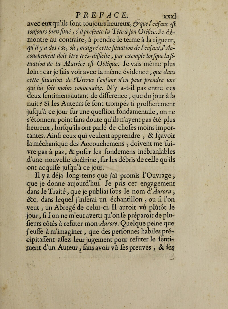 avec eux qu ils font toujours heureux, &que îenfant efi toujours bien fitué 3 s’ilprefiente la Tête afin Orifice. Je dé¬ montre au contraire, à prendre le terme à la rigueur, quily a des cas, ou, malgré cette fituation de ïenfantAc~ icouchement doit être très-difficile, par exemple lorfique la fi¬ tuation de la Matriee efi Oblique. Je vais même plus loin : car je fais voir avec la même évidence, que dans cette fituation de l’Uterus l’enfant n’en peut prendre une qui lui [oit moins convenable. N’y a-t-il pas entre ces deux fentimens autant de différence, que du jour à la nuit ? Si les Auteurs fe font trompés fi groffierement jufqu’à ce jour fur une queftion fondamentale, on ne s'étonnera point fans doute quils n'ayent pas été plus heureux, lorfqu ils ont parlé de chofes moins impor¬ tantes. Ainfi ceux qui veulent apprendre , & fçavoir la méchanique des Accouchemens , doivent me fui- vre pas à pas, & pofer les fondemens inébranlables d'une nouvelle doétrine, fur les débris de celle qu'ils ont acquife jufqu à ce jour» Il y a déjà long-tems que j'ai promis l'Ouvrage, que je donne aujourd’hui. Je pris cet engagement dans le Traité, que je publiai fous le nom d’Aurora, &c. dans lequel j'inferai un échantillon , ou fi l’on veut, un Abrégé de celui-ci. Il auroit vu plûtôt le jour, fi l’on ne m'eut averti qu’on fe préparoit de plu- fieurs côtés à réfuter mon Aurore. Quelque peine que j'eufle à m’imaginer , que des perfonnes habiles pré¬ cipitaient aflez leur jugement pour réfuter le fenti- ment d’un Auteur, fans avoir vu fes preuves? & fe§