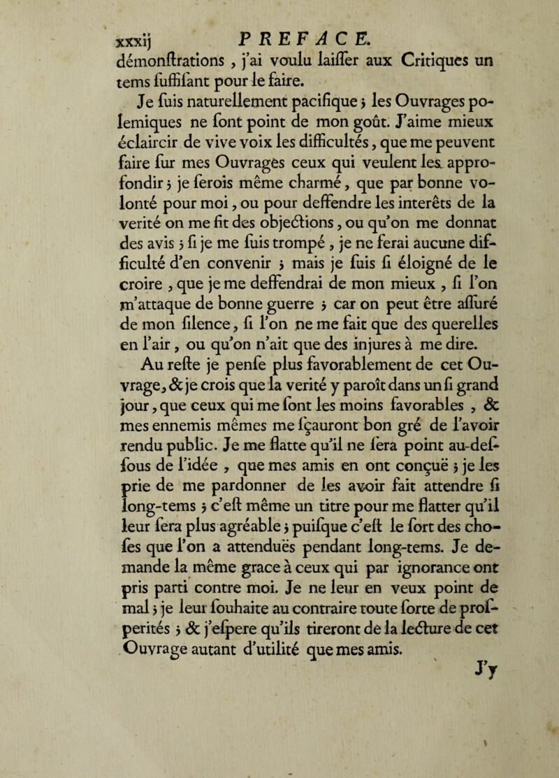 xxxij PREFACE. démonftrations , j’ai voulu laifler aux Critiques un tems fuffil'ant pour le faire. Je fuis naturellement pacifique > les Ouvrages po¬ lémiques ne font point de mon goût. J’aime mieux éclaircir de vive voix les difficultés, que me peuvent faire fur mes Ouvrages ceux qui veulent lest appro¬ fondir j je ferois même charmé, que par bonne vo¬ lonté pour moi ? ou pour deffendre les interets de la vérité on me fit des objeétions, ou qu’on me donnât des avis 5 fi je me luis trompé , je ne ferai aucune dif¬ ficulté d’en convenir > mais je fuis fi éloigné de le croire , que je me deflfendrai de mon mieux , fi l’on m’attaque de bonne guerre > car on peut être alluré de mon filence, fi l’on ne me fait que des querelles en l’air, ou qu’on n’ait que des injures à me dire. Au refte je penfe plus favorablement de cet Ou¬ vrage * & je crois que la vérité y paroît dans un fi grand jour, que ceux qui me font les moins favorables ? 8c mes ennemis mêmes me l'çauront bon gré de l’avoir rendu public. Je me flatte qu’il ne fera point au-defi* fous de l’idée , que mes amis en ont conçue 5 je les prie de me pardonner de les avoir fait attendre fi long-tems ? c’eft même un titre pour me flatter qu’il leur fera plus agréable 5 puilque c’elt le fort des cho- fes que l’on a attenduës pendant long-tems. Je de¬ mande la même grâce à ceux qui par ignorance ont pris parti contre moi. Je ne leur en veux point de mal > je leur louhaite au contraire toute forte de prof- perités j & j’efpere qu’ils tireront de la leéhire de cet Ouvrage autant d’utilité que mes amis. }