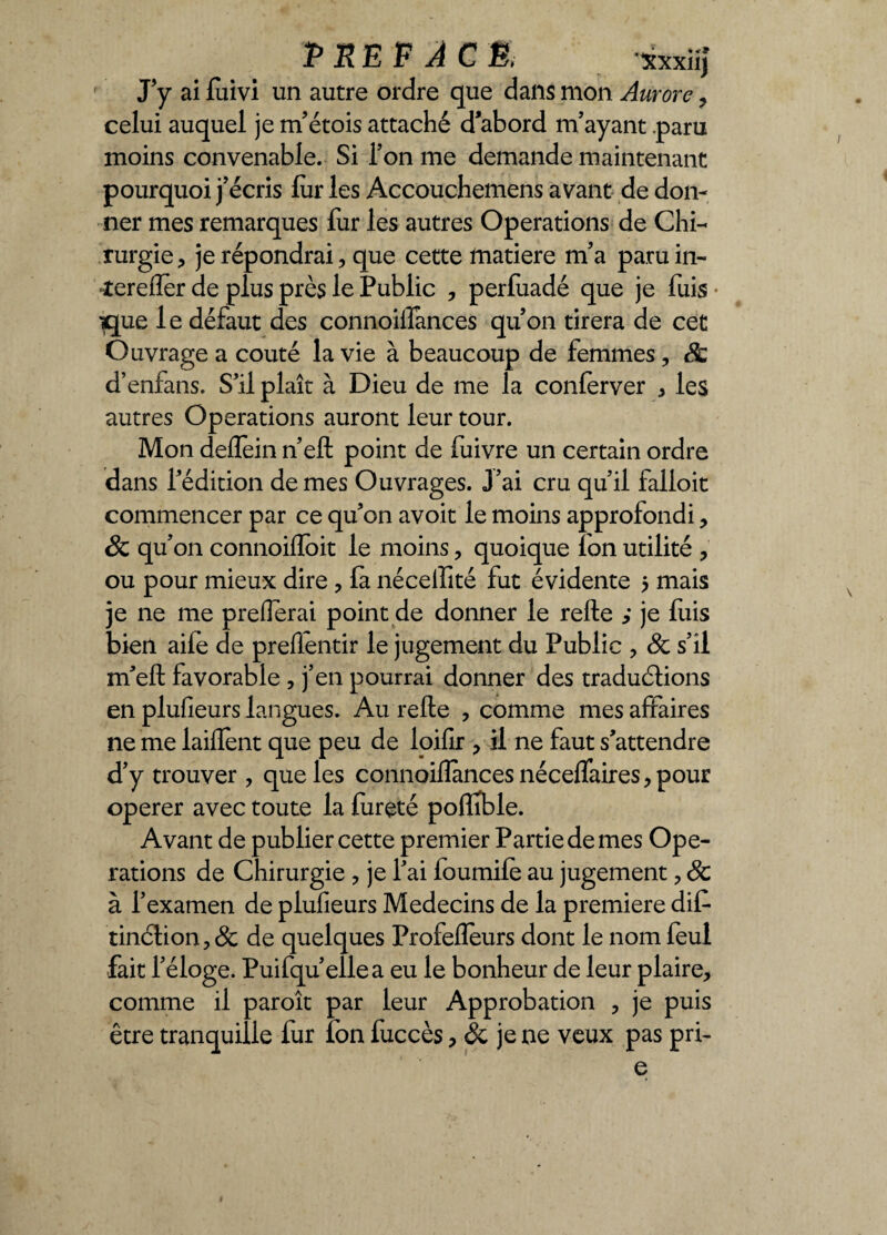 PRÉFACÉ, xxxiij J’y ai luivi un autre ordre que dans mon Aurore , celui auquel je m’étois attaché d’abord m’ayant .paru moins convenable. Si l’on me demande maintenant pourquoi j’écris fur les Accouchemens avant de don¬ ner mes remarques fur les autres Operations de Chi¬ rurgie , je répondrai, que cette matière m’a paruin- îerefler de plus près le Public , perfuadé que je fuis ?que le défaut des connoillances qu’on tirera de cet Ouvrage a coûté la vie à beaucoup de femmes , 8c d’enfans. S’il plaît à Dieu de me la conlerver * les autres Operations auront leur tour. Mon deflein n’eft point de fuivre un certain ordre dans l’édition de mes Ouvrages. J’ai cru qu’il falloir commencer par ce qu’on avoit le moins approfondi, & qu’on connoiffoit le moins , quoique Ion utilité , ou pour mieux dire , la nécelïîté fut évidente 5 mais je ne me prelîerai point de donner le relie je fuis bien aife de preflentir le jugement du Public , 8c s’il m’ell favorable , j’en pourrai donner des traductions en plulîeurs langues. Au relie , comme mes affaires ne me lailTent que peu de loilir , il ne faut s’attendre d’y trouver , que les connoillances nécelfaires , pour operer avec toute la fureté polîible. Avant de publier cette premier Partie de mes Ope¬ rations de Chirurgie ? je l’ai foumile au jugement , & à l’examen de plulîeurs Médecins de la première dif- tinélion, & de quelques Profelîeurs dont le nom feul fait l’éloge. Puifqu’ellea eu le bonheur de leur plaire, comme il paroît par leur Approbation , je puis être tranquille fur fon fuccès, & je ne veux pas pri- e »