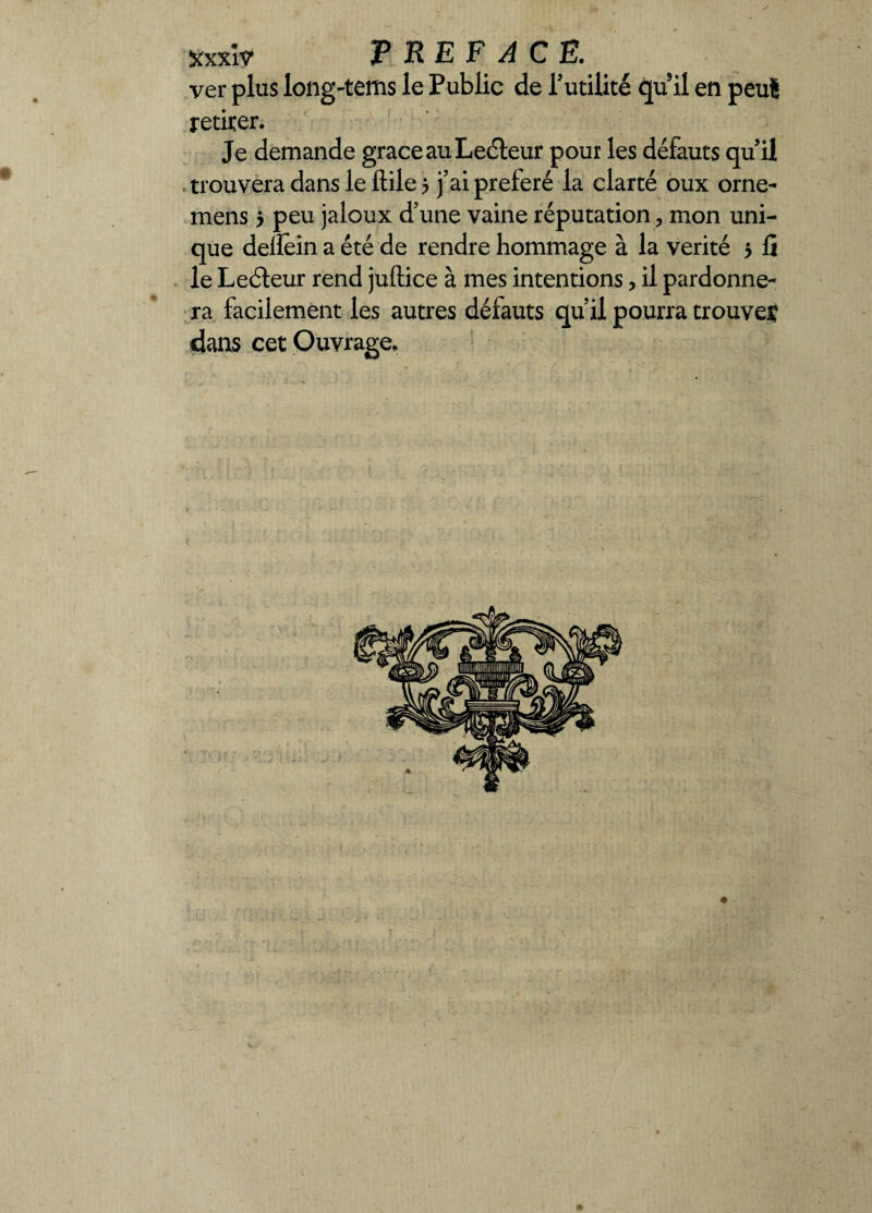 ver plus long-tems le Public de Inutilité quil en peu8 retirer. Je demande grâce au Leéteur pour les défauts qu il trouvera dans le ftile 5 j’ai préféré la clarté oux orne- mens 5 peu jaloux d’une vaine réputation, mon uni¬ que dellein a été de rendre hommage à la vérité 5 fi le Leéteur rend juftice à mes intentions ? il pardonne¬ ra facilement les autres défauts qu’il pourra trouves dans cet Ouvrage.
