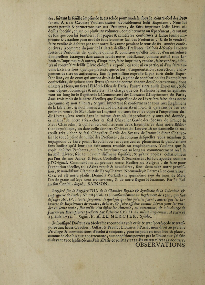 rcs, fuivantla feuille imprimée & attachée pour modèle fous le contre-fce! des Pfê® fentes. A ces Causes; Voulant traiter favorablement ledit Expofant ; Nous lui avons permis & permettons par ces Prefentes, de faire imprimer ledit Livre ci- deffùs lpecifié , en un ou plufieurs volumes, conjointement ou féparément, & autant de fois que bon lui femblera, fur papier & cara&eres conformes à ladite feuille im¬ primée & attachée pour modèle fous le contre-fcel des Prefentes , & de le vendre , faire vendre & débiter par tout notre Royaume pendant le tems de fix années confe • cutives, à compter du jour de la datte defditcs Prefentes : Faifons défenfcs à toutes fortes de Perfonnes de quelque qualité & condition qu’elles foient, d’en introduire d’imprelïion étrangère dans aucun lieu de notre obéiffance, comme auflià tous Li¬ braires-Imprimeurs & autres, d’imprimer, faire imprimer, vendre, faire vendre, débi¬ ter ni contrefaire lefdit Livre ci-delfus expofé , en tout ni en partie, ni d’en faire au¬ cuns Extraits fous quelque pretexte que ce foit, d’augmentation , eorre&ion, chan¬ gement de titre ou autrement, fans la permiflion exprefle & par écrit dudit Expo¬ fant fant, ou de ceux qui auront droit de lui, à peine de confifcation des Exemplaires contrefaits, de quinze cens livres d’amende contre chacun des Contrevenans , dont un tiers à Nous, untiersàl’Hôtel-Dieu de Paris, l’autre tiers audit Expolant ,&de tous dépens, dommages & interets ; à la charge que ces Prefentes feront enregiflrées tout au long furie Regiftre de laCommunauté des Libraires &Imprimeurs de Paris, dans trois mois de la datte d’icelles; que l’impreflion de ce Livre fera faite dans notre Royaume & non ailleurs, & que l’Impétrant fc conformera en tout aux Reglemens de la Librairie, notamment à celui du dixiéme Avril 1725. & qu’avant de les ex- pofer en vente , le Manufcrit ou Imprimé qui aura fervi de copie à l’imprefïion du¬ dit Livres , fera remis dans le même état où l’Approbation y aura été donnée, ès mains*de notre très - cher & féal Chevalier Garde des Sceaux de France le Sieur Chauvelin , & qu’il en fera enfuite remis deux Exemplaires dans notre Biblio¬ thèque publique, un dans celle de notre Château du Louvre , & un dans celle de no- tredit très - cher & féal Chevalier Garde des Sceaux de France le Sieur Chauve- lin ; le tout à peine de nullité des Prefentes ; du contenu defquelles vous mandons & enjoignons de faire jouir l’Expofant ou fes ayans caufes pleinement & paifiblement fans fouftrir qu’il leur foit fait aucun trouble ou empêchement. Voulons que la copie defdites Prefentes, qui fera imprimée tout au long au commencement ou à la fin defd. Livres, foit tenue pour dûëmenc lignifiée ,& qu’aux copies collationnées par l’un de nos Amez & Féaux Confeillers & Secrétaires, foi foit ajoutée comme à l’Original. Commandons au premier notre Huiflxer ou Sergent , de faire pour l’execution d’icelles, tous Aétes requis & nécclfaires , fans demander autre permif¬ lion , & nonobfhnt Clameur deHaro,Chartre Normande,& Lettres à ce contraires ; Car tel eft notre plaifir. Donné à Verfaillcs le quinziéme jour du mois de Mars l’an de grâce mil fept cent trente-trois, & de notre Régné le feiziéme. Parle Roi en fon Confeil. Signé , SAINSON. Regijîré fur le Regijlre VIII. de la Chambre Royale & Syndicale de la Librairie & ImpriMierie de Paris , N°. 184. Fol. 178. conformément au Reglement de 1722. qui fait défenfcs Art. IV. à toutes perfonnes de quelque qualité quelles foient, autres que les Li¬ braires & Imprimeurs de vendre, débiter, & faire afficher aucuns Livres pour les ven¬ dre en leurs noms , foit qu’ils s’en difent les Auteurs , ou autrement, & a la charge dt fournir les Exemplaires preferits par l’Article C VI11. du même Reglement. A Paris ce 1 j. Juin 1731. Signé, P. A. LE MERCIER, Syndic. Je foufligné Doéleur enMedecinereconnois avoir cédé & tranfporté,cede & tranf- porte aux fieurs Cavclier, Gift'art & Prault, Libraires à Paris , mon droit au prefent Privilège & continuations d’iceiui à toujours , pour en jouir en mon lieu & place , comme de chofe à eux appartenante, aux conditions portées par le Traité que j’ai fait ci-devant aveclefditsSiçurs.Fait àParis cejo.May 1733.BRUHIER d’Aelaincourt. OBSERVATIONS
