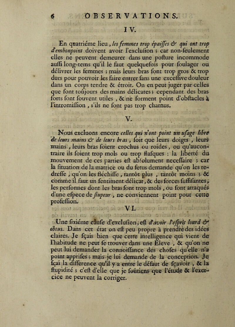 IV. En quatrième lieu , les femmes trop épaijfes & qui ont trop dembonpoint doivent avoir l’exclufion 5 car non-feulement elles ne peuvent demeurer dans une pofture incommode auffi long-tems qu’il le faut quelquefois pour foulager ou délivrer les femmes 5 mais leurs bras font trop gros ôc trop durs pour pouvoir les faire entrer fans une exceilive douleur dans un corps tendre ôc étroit, O11 en peut juger par celles que font toujours des mains délicates j cependant des bras forts font fouvent utiles , ôc ne forment point d’obftacles à l’intromiflion , s’ils ne font pas trop charnus. V. Nous excluons encore celles qui n ont point un ufage libre de leurs mains & de leurs bras , foit que leurs doigts , leurs mains , leurs bras foient crochus ou roides, ou qu’aucon- traire ils foient trop mois ou trop flafques : la liberté du mouvement de ces parties eft abfolument neceffaire ; car la fituation delà matrice ou du fétus demande qu’on les re- dreffe , qu’on les fléchilfe , tantôt plus , tantôt moins j ôc comme il faut un fentiment délicat ,ôc des forces fuffifantes, les perfonnes dont les bras font trop mois 3 ou font attaqués d’une efpece de ftupeur , 11e conviennent point pour cette profelîion. ' VL i:.07£iJ ilL j •/:*) 3; G- r. J f •)■: Une fîxiéme càufe d’exclufioii, eft davoir Fefpvit lourd ô* obtus. Dans cet état on eft peu propre à prendre des idées claires. Je fçais bien que cette intelligence qui vient de l’habitude ne peut fe trouver dans une Eleve 3 ôc qu’on ne peut lui demander la connoiffance des chofes qu’elle n’a? point apprifes ? mais je lui demande de la conception. Je fçai la différence qu’il y a entre le défaut de fçavoir , ôc la ftupidité > c’eft d’elle que je foûtiens que l’étude ôc l’exer¬ cice ne peuvent la corriger.