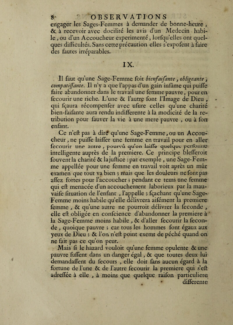 engager les Sages-Femmes à demander de bonne-heure , ôt à recevoir avec docilité les avis d’un Médecin habi¬ le , ou d’un Accoucheur expérimenté, lorfqu’elles ont quel¬ ques difficultés. Sans cette précaution elles s’expofent à faire des fautes irréparables. IX. Il faut qu’une Sage-Femme foit bienfaifante, obligeante, compati [[ante. Il n’y a que l’appas d’un gain infâme qui puiffe faire abandonner dans le travail une femme pauvre, pour en fecourir une riche. L’une ôt l’autre font l’Image de Dieu , qui fçaura récompenfer avec ufure celles qu’une charité bien-faifante aura rendu indifferente à la modicité de la ré¬ tribution pour fauver la vie à une mere pauvre , ou à fon enfant. Ce n’eft pas à diré qu’une Sage-Femme, ou un Accou¬ cheur , ne puiffe laiffer une lemme en travail pour en aller fecourir line autre , pourvu qu’on lai/Te quelque peribmie intelligente auprès de la première. Ce principe blefferoit fouventla charité ôt lajuftice :par exemple , une Sage-Fem¬ me appellée pour une femme en travail voit après un mûr examen que tout va bien ; niais que les douleurs ne font pas affez fortes pour l’accoucher î pendant ce tems une femme qui eft menacée d’un accouchement laborieux par la mau- vaife fituation de l’enfant , l’appelle ; fçaehant qu’une Sage- Femme moins habile quelle délivrera aifément la première femme , Ôc qu’une autre ne pourroit délivrer la fécondé , elle eft obligée en confidence d’abandonner la première à la Sage-Femme moins habile , ôt d’aller fecourir la fécon¬ dé , quoique pauvre ; car tous les hommes font égaux aux yeux de Dieu ? ôt l’on n’eft point exemt de péché quand on ne fait pas ce qu’on peut. Mais fi le hazard vouloit qu’une femme opulente ôt une pauvre fuffent dans un danger égal, ôt que toutes deux lui demandaffent du fecours , elle doit fans aucun égard à la fortune de l’une ôt de l’autre fecourir la première qui s’eft: adreffée à elle , à moins que quelque raifon particulière * differente