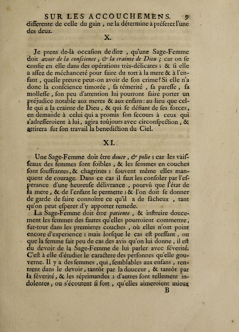 differente de celle du gain , ne la détermine à préférer l’une des deux. X. Je prens de-là occafion de dire , qu’une Sage-Femme doit avoir de la confcience , & la crainte de Dieu ; car on fe confie en elle dans des opérations très-délicates ; ôc fi elle a allez de méchanceté pour faire du tort à la mere ôc à l’en¬ fant , quelle preuve peut-on avoir de fon crime?Si elle n’a donc la confcience timorée , fa témérité , fa pareffe , fa mollefïe , fon peu d’attention lui pourront faire porter un préjudice notable aux meres ôc aux enfans : au lieu que cel¬ le qui a la crainte de Dieu , ôc qui fe défiant de fes forces, en demande à celui qui a promis fon fecours à ceux qui s’adrefferoient à lui, agira toûjoursavec circonfpeêtion , Ôc attirera fur fon travail la benedi&ion du Ciel. XI. s Une Sage-Femme doit être douce , & polie ; car les vaif- feaux des femmes font foibles , ôc les femmes en couches font fouffrantes, ôc chagrines ; fouvent même elles man¬ quent de courage. Dans ce cas il faut les confoler par l’ef- perance d’une heureufe délivrance , pourvu que l’état de la mere , ôc de l’enfant le permette ; ôc l’on doit fe donner de garde de faire connoître ce qu’il a de fâcheux , tant qu’on peut efperer d’y apporter remede. La Sage-Femme doit être patiente , Ôc inftruire douce¬ ment les femmes des fautes quelles pourroient commettre, fur-tout dans les premières couches , où elles n’ont point encore d’experience ; mais lorfque le cas eft prelfant, ou que la femme fait peu de cas des avis qu’on lui donne , il efl du devoir de la Sage-Femme de lui parler avec févérité. C’efl à elle d’étudier le caraétere des perfonnes quelle gou¬ verne. Il y a des femmes , qui, femblables aux enfans , ren¬ trent dans le devoir, tantôt par la douceur , ôc tantôt par la féverité, ôc les réprimandes ; d’autres font tellement in¬ dolentes , ou s’écoutent fi fort , quelles aimeroient mieux B