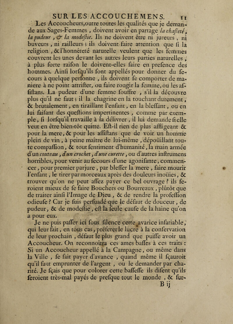 Les Accoucheurs,outre toutes les qualités que je deman¬ de aux Sages-Femmes , doivent avoir en partage lachafreté, la pudeur , & la modeftie. Ils ne doivent être ni jureurs , ni buveurs , ni railleurs ; ils doivent faire attention que fi la religion , ôc l’honnêteté naturelle veulent que les femmes couvrent les unes devant les autres leurs parties naturelles , à plus forte raifon le doivent-elles faire en prefence des hommes. Ainli lorfqu’ils font appellés pour donner du fe- cours à quelque perfonne , ils doivent fe comporter de ma¬ niéré à ne point attrifter, ou faire rougir la femme, ou les af- fiftans, La pudeur d’une femme foulfre , s’il la découvre plus qu’il ne faut ; il la chagrine en la touchant durement, ôc brutalement, en tiraillant l’enfant, en la blelfant, ou en lui faifant des queftions impertinentes , comme par exem¬ ple, il lorfqu’il travaille à la délivrer , il lui demande fi elle veut en être bien-tôt quitte. Eft-il rien de plus affligeant ôc pour la mere, ôc pour les alïïftans que de voir un homme plein de vin, à peine maître de lui-même , dépoüillant tou¬ te compallion, ôc tout fentiment d’humanité, la main armée d’un couteau, d’un crochet, d’une curette, ou d’autres inftrumens horribles, pour venir aufecours d’une agonifante, commen¬ cer , pour premier parjure , par bleffer la mere , faire mourir l’enfant, le tirer par morceaux après des douleurs inoüies, ôc trouver qu’on ne peut allez payer ce bel ouvrage ? ils fe- roient mieux de fe faire Bouchers ou Bourreaux , plutôt que de traiter ainli l’Image de Dieu , ôc de rendre la profeffion odieufe ? Car je fuis perfuadé que le défaut de douceur, de pudeur, ôc de modeftie, eft la feule caufe de la haine qu’on a pour eux. Je ne puis paiïer ici fous filence cette ^avarice infatiable , qui leur fait, en tous cas, préférer le lucre à la confervation de leur prochain , défaut le plus grand que puilfe avoir un Accoucheur. On reconnoîtra ces âmes balles à ces traits : Si un Accoucheur appellé à la Campagne, ou même dans la Ville , fe fait payer d’avance , quand même il fçauroit qu’il faut emprunter de l’argent , ou le demander par cha¬ rité. Je ftçais que pour colorer cette balfelfe ils difent qu’ils feroient très-mal payés de prefque tout le monde , ôc fur- O