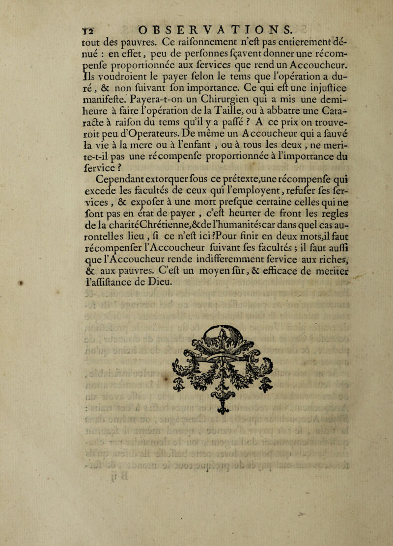 tout des pauvres. Ce raifonnement n’eft pas entièrement dé¬ nué : en effet, peu de perfonnes fçavent donner une récom- penfe proportionnée aux fervices que rend un Accoucheur. Ils voudroient le payer félon le tems que l’opération a du¬ ré , ôc non fuivant fon importance. Ce qui eft une injuftice manifefte. Payera-t-on un Chirurgien qui a mis une demi- heure à faire l’opération de la Taille, ou à abbatre une Cata¬ racte à raifon du tems qu’il y a paffé ? A ce prix on trouve- roit peu d’Operateurs. De même un Accoucheur qui a fauvé la vie à la mere ou à l’enfant , ou à tous les deux , ne meri- te-t-il pas une récompenfe proportionnée à l’importance du fervice ? Cependant extorquer fous ce prétexte,une récompenfe qui excede les facultés de ceux qui l’employent, refufer fes fer- vices , ôc expofer à une mort prefque certaine celles qui ne font pas en état de payer , c’eft heurter de front les réglés de la charitéChrétienne,ôcde l’humanité;car dans quel cas au- rontelles lieu , fi ce n’eft icifPour finir en deux mots,il faut récompenfer l’Accoucheur fuivant fes facultés ; il faut aulïi que l’Accoucheur rende indifféremment fervice aux riches, ôc aux pauvres. C’eft un moyen fur, ôc efficace de mériter * l’affiftance de Dieu.