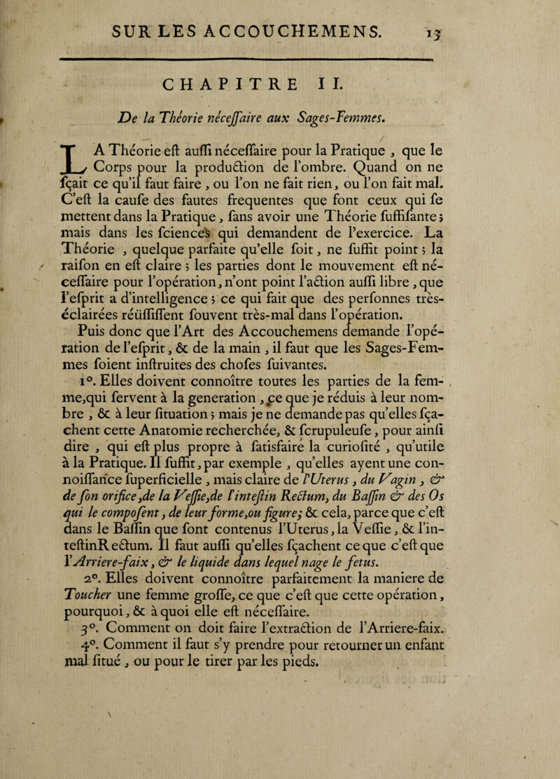 *3 CHAPITRE IL De la Théorie nécejfaire aux Sages-Femmes. LA Théorie eft auffi nécelïaire pour la Pratique , que le Corps pour la production de l’ombre. Quand on ne fçait ce qu’il faut faire , ou l’on ne fait rien, ou l’on fait mal. C’eft la caufe des fautes frequentes que font ceux qui fe mettent dans la Pratique, fans avoir une Théorie fuffifante ; mais dans les fciences qui demandent de l’exercice. La Théorie , quelque parfaite qu’elle foit, ne fuffit point 5 la raifon en eft claire ; les parties dont le mouvement eft né- celfaire pour l’opération, n’ont point l’aétion aulïi libre ,que l’efprit a d’intelligence ; ce qui fait que des perfonnes très- éclairées réüfTilTent fouvent très-mal dans l’opération. Puis donc que l’Art des Accouchemens demande l’opé¬ ration de l’efprit, & de la main , il faut que les Sages-Fem¬ mes foient inftruites des chofes fuivantes. i°. Elles doivent connoître toutes les parties de la fem- , me,qui fervent à la génération , ce que je réduis à leur nom¬ bre , ôc à leur fituation $ mais je 11e demande pas quelles fça- chent cette Anatomie recherchée, & fcrupuleufe, pour ainli dire , qui eft plus propre à fatisfairé la curiolité , qu’utile à la Pratique.il fuffit, par exemple , quelles ayentune con- noilfarice fuperficielle , mais claire de PUterus, du Vagin , & de fon orifice jde la V°jfie}de ïintefiin Reclum, du Baffin èr des Os qui le compofent, de leur forme 3ou figure; ôc cela, parce que c’eft dans le Baffin que font contenus l’Uterus,la Veffie, ôc l’in- teftinReChmi. Il faut auffi quelles fçachent ce que c’eft que VArriere-faix > & le liquide dans lequel nage le fétus. 20. Elles doivent connoître parfaitement la maniéré de Toucher une femme grolfe, ce que c’eft que cette opération, pourquoi, ôc à quoi elle eft nécelfaire. 30. Comment on doit faire l’extraébon de l’Arriere-faix. 4°. Comment il faut s’y prendre pour retourner un enfant mal fitué , ou pour le tirer par les pieds.