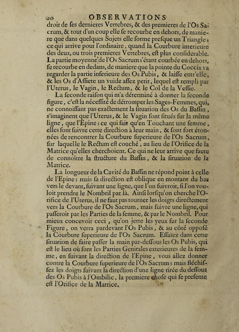 droit de fes dernieres Vertebres, ôc des premières de l’Os Sa¬ crum, ôc tout dun coup elle fe recourbe en dehors, de manié¬ ré que dans quelques Sujets elle forme prefque un Triangle ; ce qui arrive pour l’ordinaire, quand la Courbure intérieure des deux, ou trois premières Vertebres, eft plus confiderable. La partie moyenne de l’Os Sacrum s’étant courbée en dehors, fe recourbe en dedans, de maniéré que la pointe du Coccix va regarder la partie inferieure des Os Pubis, ôc lailfe entr’elle, ôc les Os d’Afliete un vuide allez petit, lequel eft rempli par l’Uterus, le Vagin, le Reêtum, Ôc le Col de la Vefïie. La fécondé raifon qui m’a déterminé à donner la fécondé figure, c’eftla néceflité de détromperies Sages-Femmes, qui, ne connoiflant pas exaélement la lituation des Os du Baftin , s’imaginent que l’Uterus, ôc le Vagin font fitués fur la même ligne, que l’Epine 5 ce qui fait qu’en Touchant une femme, elles font fuivre cette direction à leur main, ôc font fort éton¬ nées de rencontrer la Courbure fuperieure de l’Os Sacrum, fur laquelle le Re&um eft couché, au lieu de l’Orifice de la Matrice quelles cherchoient. Ce qui ne leur arrive que faute de connoître la ftruéture du Baftin, ôc la fituation de la Matrice. La longueur de la Cavité du Baftin ne répond point à celle de l’Epine ; mais fa direction eft oblique en montant du bas vers le devant, fuivant une ligne, que l’on fuivroit, fi l’on vou- loit prendre le Nombril par là. Ainfi lorfqu’on cherche l’O¬ rifice de l’Uterus, il ne faut pas tourner les doigts direêtement vers la Courbure de l’Os Sacrum, mais fuivre une ligne,qui pafleroit par Içs Parties de la femme, ôc par le Nombril. Pour mieux concevoir ceci , qu’on jette les yeux fur la fécondé Figure, on verra pardevant l’Os Pubis, ôc au côté oppofé la Courbure fuperieure de l’Os Sacrum. Effaïez dans cette fituation de faire palier la main par-deffous les Os Pubis, qui eft le lieu où font les Parties Génitales extérieures de la fem¬ me , en fuivant la direêlion de l’Epine, vous allez donner contre la Courbure fuperieure de l’Os Sacrum ; mais ftéchif- fez lçs doigts fuivant la direction d’une ligne tirée du deftous. des Os Pubis à l’Ombilic, la première çhofe qui feprefente. eft l’Orifice de la Matrice,. v>