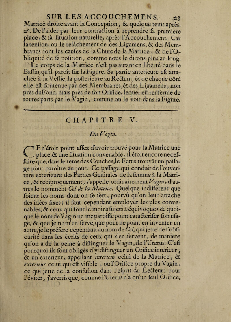 Matrice droite avant la Conception, 6c quelque tems après. 2°. De l’aider par leur contraction à reprendre fa première place, 6c fa fituation naturelle, après f Accouchement. Car latenfion, ou le relâchement de ces Ligamens, 6c des Mem¬ branes font les caufes de la Chute de la Matrice , 6c de l’O¬ bliquité de fa pofition, comme nous le dirons plus au long. Le corps de la Matrice n’eft pas autant en liberté dans le Bafïin,qu’il paroît fur la Figure. Sa partie anterieure eft atta¬ chée à la VeiTie,la pofterieure au Reètum, 6c de chaque coté elle eft foûtenuëpar des Membranes,6c des Ligamens, non près duFond,mais près de fon Orifice, lequel eft renfermé de toutes parts par le Vagin, comme on le voit dans la Figure. CHAPITRE V. Du Vagin. CEnétoit point affez d’avoir trouvé pour la Matrice une _place,ôc une fituation convenable, il étoit encore necef- faire que,dansle tems des Couchesje Fétus trouvât un paffa- ge pour paroître au jour. Ce paffage qui conduit de l’ouver¬ ture extérieure des Parties Génitales de la femme à la Matri¬ ce, 6c réciproquement, s’appelle ordinairement Vagin b d’au¬ tres le nomment Col de la Matrice. Quelque indifferent que foient les noms dont on fe fert, pourvu qu’on leur attache des idées fixes? il faut cependant employer les plus conve¬ nables, 6c ceux qui font le moins fujets à équivoque ; 6c quoi¬ que le nomdeVaginne me paroiffe point caraèlerifer fonufa- ge, 6c que je ne m’en ferve,que pour ne point en inventer un autre,je le préféré cependant au nom de Col, qui jette de l’obf- curité dans les écrits de ceux qui s’en fervent, de maniéré qu’on a de la peine à distinguer le Vagin,de l’Uterus. C’eft pourquoi ils font obligés d’y diftinguer un Orifice intérieur, 6c un extérieur, appellant intérieur celui de la Matrice, 6c extérieur celui qui eft vifible , ou l’Orifice propre du Vagin, ce qui jette de la corifufion dans l’efprit du Leèteur; pour l’éviter, j’avertis que, commel’Uterus n’a qu’un feul Orifice,