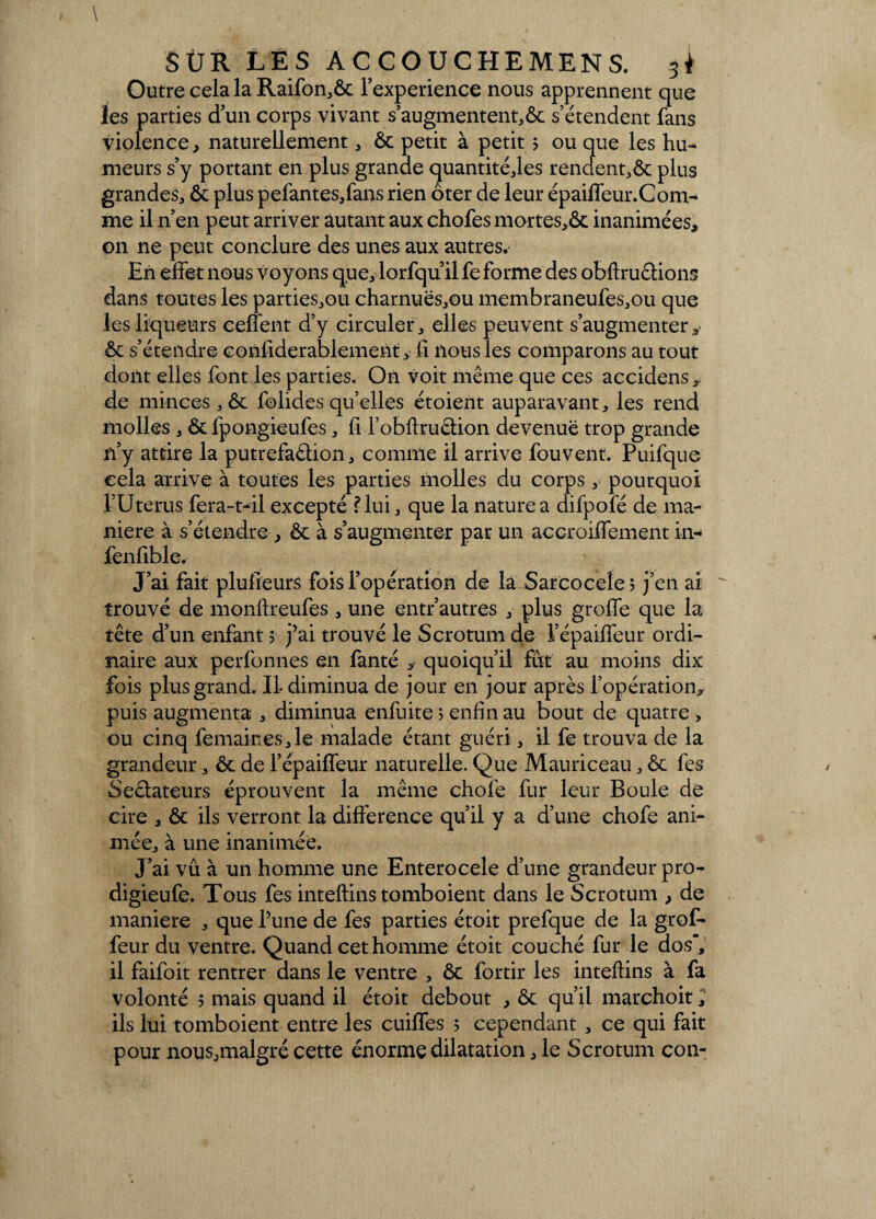 Outre cela la Raifon,ôc l’experience nous apprennent que les parties d’un corps vivant s’augmentent,& s’étendent fans violence, naturellement, ôc petit à petit ; ou que les hu¬ meurs s’y portant en plus grande quantité,les rendent,ôc plus grandes, ôc plus pefantes,fans rien ôter de leur épaiffeur.Com- me il n’en peut arriver autant aux chofes mortes,Ôc inanimées, on ne peut conclure des unes aux autres. En effet nous voyons que, lorfqu il fe forme des obflruêlions dans toutes les parties,ou charnuës,ou membraneufes,ou que les liqueurs ceffent d’y circuler, elles peuvent s’augmenter ôc s’étendre confiderablement, fi nous les comparons au tout dont elles font les parties. On voit même que ces accidens, de minces , ôc folides qu’elles étoient auparavant, les rend molles , ôcfpongieufes, fi l’obftruétion devenue trop grande n’y attire la putréfaction, comme il arrive fou vent. Puifque cela arrive à toutes les parties molles du corps, pourquoi l’Uterus fera-t-il excepté f lui, que la nature a difpofé de ma¬ niéré à s’étendre , ôc à s’augmenter par un accroifïement in- fenfible. J’ai fait plufieurs fois l’opération de la Sarcocele; j’en ai trouvé de monftreufes , une entr’autres , plus groffe que la tête d’un enfant ; j’ai trouvé le Scrotum de l’épaiffeur ordi¬ naire aux perfonnes en fanté , quoiqu’il fut au moins dix fois plus grand. Il- diminua de jour en jour après l’opération, puis augmenta , diminua enfuite ; enfin au bout de quatre , ou cinq femairtes,le malade étant guéri, il fe trouva de la grandeur, ôc de l’épaiffeur naturelle. Que Mauriceau, ôc fes SeCtateurs éprouvent la même chofe fur leur Boule de cire , ôc ils verront la différence qu’il y a d’une chofe ani¬ mée, à une inanimée. J’ai vu à un homme une Enterocele d’une grandeur pro- digieufe. Tous fes inteftins tomboient dans le Scrotum , de maniéré , que l’une de fes parties étoit prefque de la grof- feur du ventre. Quand cet homme étoit couché fur le dos, il faifoit rentrer dans le ventre , ôc fortir les inteftins à fa volonté î mais quand il étoit debout , ôc qu’il marchoit, ils lui tomboient entre les cuiffes 5 cependant , ce qui fait pour nous,malgré cette énorme dilatation, le Scrotum con-