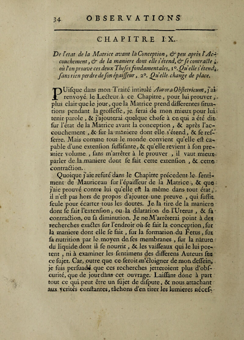 O B SE R V A T I O NS C H. A P I T R E I X, De F état de la Matrice avant la Conception, & peu après F Ac¬ couchement y & de la maniéré dont elle s étend,& fe contrarie à. ou F on prouve ces deux Thefe s fondamentales, i Qu elle s étend fans rien perdre defon épaifeur, 2°. Qu elle, change de place. PUifque dans mon Traité intitulé AuroraOhfletricum ,j’ai renvoyé, le Ledeur à ce Chapitre, pour lui prouver plus clair que le jour , que la Matrice prend differentes fitua- rions pendant la grofTefTe , je ferai de mon mieux pour lui- tenir parole , & j’ajouterai quelque chofe à ce qui a été dit fur l’état de la Matrice avant la conception , ôc après l’ac¬ couchement ,ôc fur la maniéré dont elle.s’étend, ôc ferefé ferre. Mais comme tout le.monde convient quelle eft ca- pable d’une extenfion fufbfante, ôc quelle revient à fon pré-* mier volume. , fans m’arrêter à le prouver , il vaut mieux- parler de la maniéré dont fe fait cette extenfion , ôc cette contradion.. Quoique j’aie réfuté dans le Chapitre précèdent le- fenti- ment de Mauriceau fuiTépaiffeur de la Matrice 5 ôc que-' j’aie prouvé contre lui quelle eft la même dans tout état;,» il n’eft pas hors de propos d’ajouter une. preuve , qui fuffitL feule pour écarter tous les doutes. Je la tire de la maniéré dont fe fait l’extenfioni ou la dilatation de. l’Utérus , ôc fa' contradion, ou fa diminution. Je ne M’arrêterai point à des recherches exades fur l’endroit où fe fait la conception, fur là maniéré dont elle fe fait, fur la formation -du Fétus, fur fa nutrition par le. moyen defes membranes , fur la nature ■ du liquide dont il fe nourrit, ôc les vaiffeaux qui le lui por¬ tent , ni à examiner les fentimens des diiierens Auteurs fur. ce fujet. Car, outre que ce feroit m’éloigner de mon deffein, je fuis perfuad# que ces recherches jetteroient plus d’obf- curité, que de jour dans cet ouvrage. Laiflànt donc à part tout ce qui peut être un fujet de difpute, ôc nous, attachant aux fentes confiantes, tâchons d’en tirer les lumières néceT-