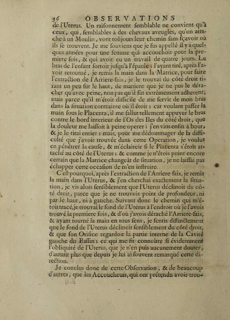 de i’Uterus. Un raifonnement femblable ne convient qu à ceux j qui, femblables à des chevaux aveugles, qu’on atta¬ che à un Moulin, vont toujours leur chemin fans fçavoir où ils fe trouvent. Je me fouviens que je fus appelle il y a quel¬ ques années pour une femme qui accouchoit pour la pre¬ mière fois, & qui avoit eu un travail de quatre jours. Le bras de l’enfant fortoit jufqu’à l’épaule 5 l’ayant tiré, après 1 a- voir retourné, je remis la main dans la'Matrice, pour faire l’extraclion de l’Arriere-faix, je le trouvai du côté droit tL l'ant un peu fur le haut, de maniéré que je ne pus le déta¬ cher qu’avec peine, non pas qu’il fut extrêmement adhèrent, mais parce qu’il m’étoit difficile de me fervir de mon b tas dans la fituation contrainte où il étoit ; car voulant palier la main fous le Placenta , il me fallut tellement appuyer le bras contre le bord intérieur de l’Os des Iles du côté droit, que la douleur me laifloit à peine operer ; j’en vins enfin à bout* & je le tirai entier ; mais, pour me dédommager de la diffi-* culté que j’avois trouvée dans cette Operation, je voulus en pénétrer la caufe, & m’éclaircir fi le Placenta s’éto'it at^ taché au côté de l’Uterus 5 & comme jen’étois point encore certain que la Matrice changeât de fituation, je ne lailfai pas échapper cette occafion de m’en inllruire. C’eft pourquoi, après l’extraâion de l’Arriere faix, je remis la main dans l’Uterus, & j’en cherchai exactement la fitua- tion, je vis alors fenfiblement que l’Uterus déclinoit du cô¬ té droit, parce que je ne trouvois point de profondeur,ni par le haut, ni à gauche. Suivant donc le chemin qui m’é¬ toit tracé, je trouvai le fond de l’Uterus à l’endroit où jel’avois trouvé la première fois , & d’où j’avois détaché l’Arriere-faix, & ayant tourné la main en tous fens, je fentis diffinêtement que le fond de l’Uterus déclinoit fenfiblement du côté droit, & que fon Orifice regardoit la partie interne de la Cavité gauche du Baffin 5 ce qui me fit connoître fi évidemment l’obliquité de l’Uterus, que je n’en puis aucunement douter, d’autant plus que depuis je lui aifouvent remarqué cette di- reaion. Je conclus donc de cette Obfervation , & de beaucoup d’autres, que les Accoucheurs, qui ont prétendu avoir trou-