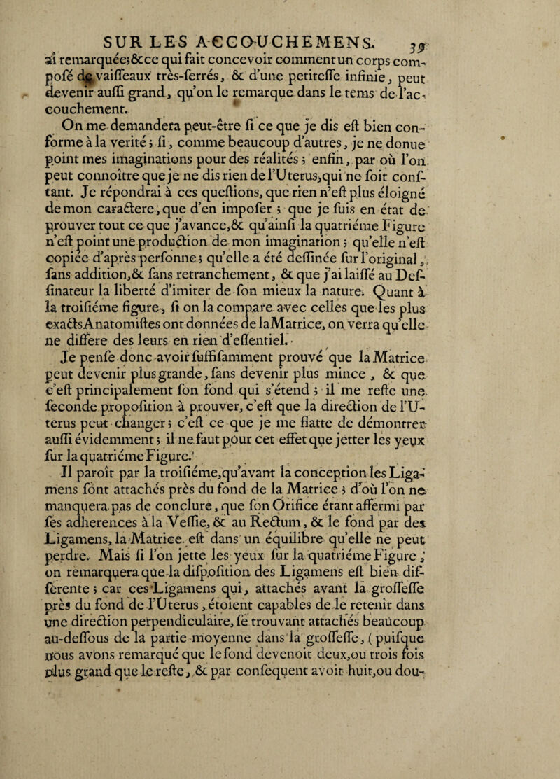 SUR LES A C G OU CHEMENS, ^ sd remarquée; ôc ce qui fait concevoir comment un corps corn- pofé d^vaiffeaux très-ferrés, ôc d’une petitefle infinie, peut devenir aufli grand, qu’on le remarque dans le tems de Tac- couchement. On me demandera peut-être fi ce que je dis eft bien con- forme à la vérité ; fi, comme beaucoup d’autres, je ne donue point mes imaginations pour des réalités ; enfin, par où l’on peut connoîtrequeje ne dis rien de l’Uterus,qui ne foit cons¬ tant. Je répondrai à ces queftions, que rien n’eft plus éloigné démon cara&ere,que d’en impofer ; que je fuis en état de prouver tout ce que j’avance,ôc qu ainfi la quatrième Figure n’eft point une produébon de mon imagination ; qu’elle n’eft copiée d’après perfonne; qu’elle a été deffinée fur l’original fans addition,ôc fans retranchement, ôc que j’ailaiffé au Def- finateur la liberté d’imiter de fon mieux la nature* Quant à la troifiéme figure , fi on la compare-avec celles que les plus exaôts Anatomifles ont données de laMatrice, on verra quelle ne différé des leursenriend’efïentieL' Je penfe donc avoirfuffifamment prouvé que laMatrice peut devenir plus grande, fans devenir plus mince , ôc que e’eft principalement fon fond qui s’étend 5 il me refte une Seconde propolition à prouver, c’eft que la direôlion de l’U- terus peut changer; c’eft ce que je me flatte de démontrer- auffi évidemment ; il ne faut pour cet effet que jetter les yeux fur la quatrième Figure.' Il paroît par la troifiéme,qu’avant la conception les Liga^’ mens font attachés près du fond de la Matrice ; d'ou l’on ne manquerapas de conclure, que fon Orifice étant affermi par Ses adhérences à la Veffie, ôc au Reélum, ôc le fond par dei Ligamens, la Matrice, eft dans un équilibre quelle ne peut perdre. Mais fi l’on jette les yeux fur la quatrième Figure ; on remarquera.que la difpofition des Ligamens eft bien dif¬ férente ; car ces Ligamens qui, attachés avant la groffeffe près du fond de l’Uterus ,étoient capables de le retenir dans une direéHon perpendiculaire, fe trouvant attachés beaucoup au-deffous de la partie moyenne dans la groffeffe, ( pu ifque îïous avons remarqué que le fond devenoit deux,ou trois fois plus grand que le refte , ôc p(ar confequent avoit huit,ou dou-*