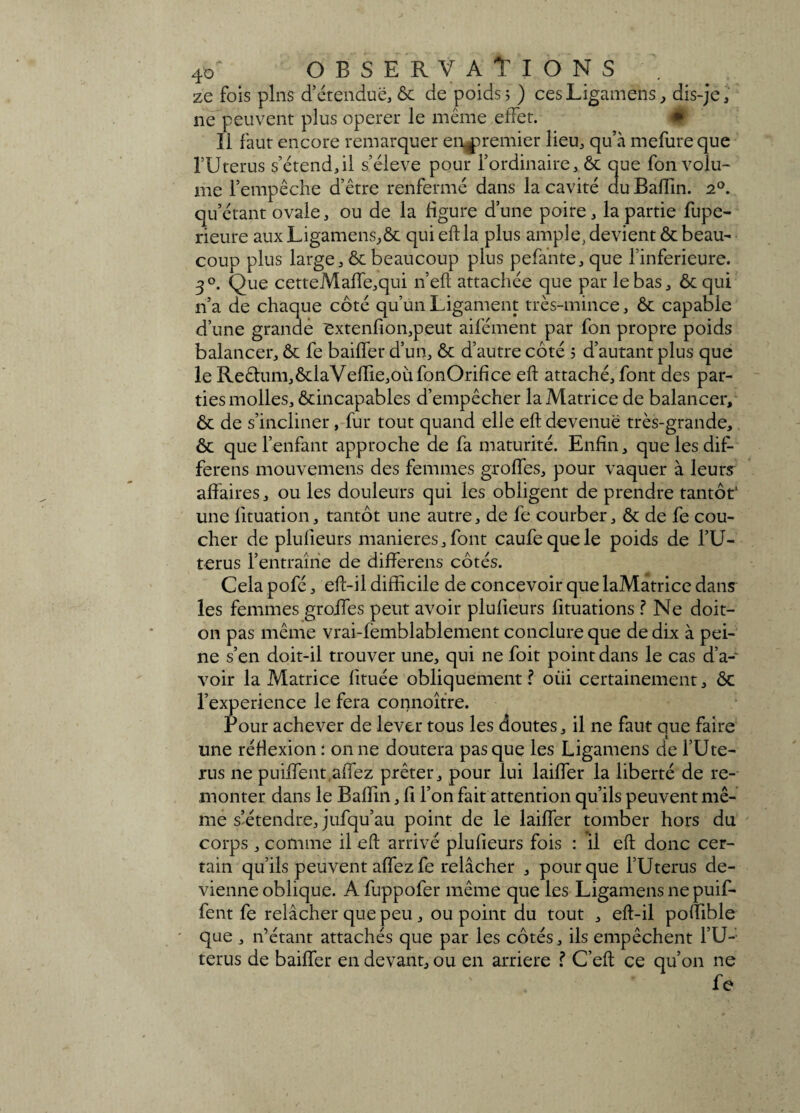 ze fois pins d’étendue, ôc de poids; ) cesLigamehs, dis-je, ne peuvent plus operer le même ,effet. Il faut encore remarquer en^remier lieu, qu’à mefureque l’Uterus s’étend,il s’élève pour l’ordinaire, ôc que fon volu¬ me l’empêche d’être renfermé dans la cavité du Badin. 20. qu’étant ovale, ou de la figure d’une poire, la partie fupe- rieure auxLigamens,ôc qui eft la plus ample, devient Ôc beau¬ coup plus large, & beaucoup plus pelante, que l’inferieure. 30. Que cetteMaffe,qui n’eft attachée que par le bas, ôc qui n’a de chaque côté qu’un Ligament très-mince, ôc capable d’une grande extenfîon,peut aifément par fon propre poids balancer, Ôc fe bailler d’un, ôc d’autre côté ; d’autant plus que le Re£lum,ôclaVefIie,oufonOrifice eft attaché, font des par¬ ties molles, ôcincapables d’empêcher la Matrice de balancer, ôc de s’incliner, fur tout quand elle eft devenue très-grande, ôc que l’enfant approche de fa maturité. Enfin, quelesdif- ferens mouvemens des femmes girofles, pour vaquer à leurs affaires, ou les douleurs qui les obligent de prendre tantôt1 une lituation, tantôt une autre, de fe courber, ôc de fe cou¬ cher de plufieurs maniérés,font caufequele poids de l’U- terus l’entraîne de differens côtés. Cela pofé, eft-il difficile de concevoir que laMatrice dans les femmes groffes peut avoir plufieurs fituations ? Ne doit- on pas même vrai-femblablement conclure que de dix à pei¬ ne s’en doit-il trouver une, qui ne foit point dans le cas d’a¬ voir la Matrice fituée obliquement? oiii certainement, ôc l’experience le fera connoître. Pour achever de lever tous les doutes, il ne faut que faire une réflexion : on ne doutera pas que les Ligamens de l’Ute- rus ne puiffent.affez prêter, pour lui laiffer la liberté de re¬ monter dans le Baffin, fi l’on fait attention qu’ils peuvent mê¬ me s’étendre, jufqu’au point de le laiffer tomber hors du corps, comme il eft arrivé plufieurs fois : il eft donc cer¬ tain qu’ils peuvent affez fe relâcher , pour que l’Uterus de¬ vienne oblique. A fuppofer même que les Ligamens ne puif- fent fe relâcher que peu, ou point du tout , eft-il poffible que , n’étant attachés que par les côtés, ils empêchent l’U- terus de baiffer en devant, ou en arriéré ? C’eft ce qu’on ne fe