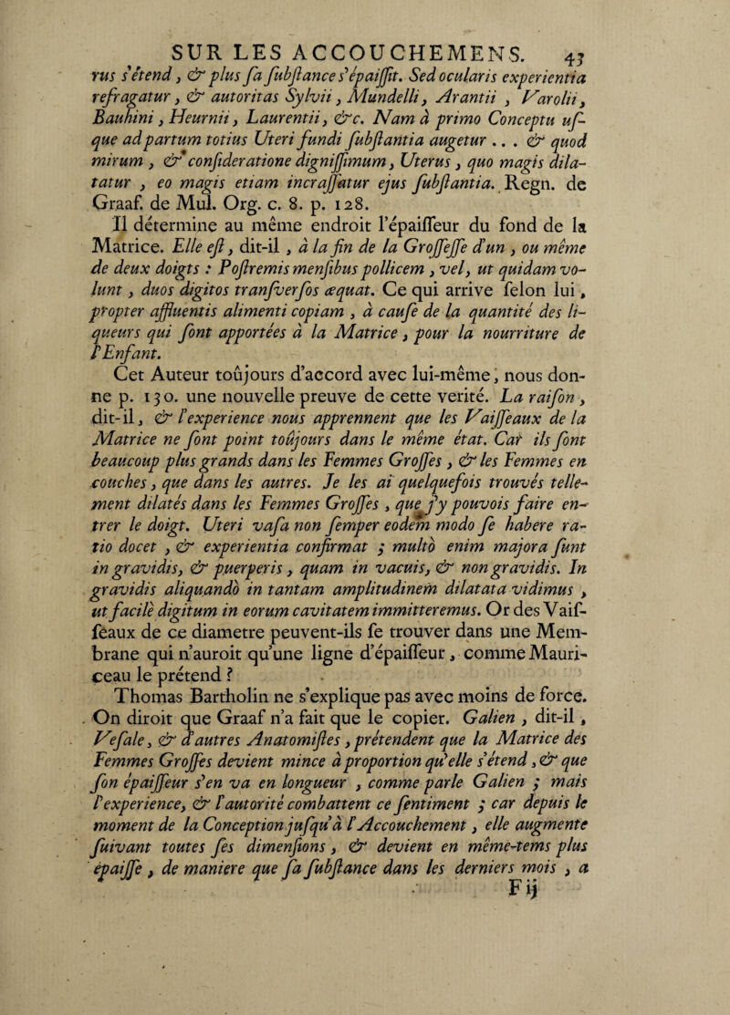 rus s'étend, & plus fa fubftance s'épaijfit. Sedocularis experientia refragatur y & autoritas Sylvii y Mundelli, Arantii y Uarolu y Bauhini, Heurnh, Laurentiiy &c. Nam à primo Conceptu uf que ad partum totius Uteri fundi fubjlantia augetur .. . & quod mirum } &* conjideratione dignijfimum} Utérus } quo magis dila- tatur y eo magis etiam incrajj'atur ejus fubjlantia. Regn. de Graaf. de Mul. Or g. c. 8. p. 128. Il détermine au même endroit lepaifleur du fond de la Matrice. Elle eft y dit-il , à la fin de la GroJfeJJe d'un } ou même de deux doigts : Pofiremis menfibus pollicem , vel} ut quidam vo- lunt y duos digitos tranfuerfos eequat. Ce qui arrive félon lui, propter ajfiuentis alimenti copiam , à caufe de la quantité des li¬ queurs qui font apportées à la Matrice, pour la nourriture de PEnfant. Cet Auteur toujours d’accord avec lui-même, nous don¬ ne p. 13 o. une nouvelle preuve de cette vérité. La raifon , dit- il, & l'expérience nous apprennent que les Vaijfeaux de la Matrice ne font point toujours dans le même état. Car ils font beaucoup plus grands dans les Femmes Grojfies , & les Femmes en couches, que dans les autres. Je les ai quelquefois trouvés telle¬ ment dilatés dans les Femmes Grojfies , que fi y pouvois faire en¬ trer le doigt. Uteri vafa non femper eodem modo fe habere ra¬ tio docet , & experientia confirmât 3 multo enim majora funt in gravidis, & puerperis, quam in vacuis, & non gravi dis. In gravidis aliquando in tantam amplitudinem dilatata vidimus > ut facile digitum in eorum cavitatem immitteremus. Or des Vaif- feaux de ce diamètre peuvent-ils fe trouver dans une Mem¬ brane qui n’auroit qu’une ligne d’épailfeur, comme Mauri- ceau le prétend ? Thomas Bartholin ne s’explique pas avec moins de force. - On diroit que Graaf n’a fait que le copier. Galien , dit-il, Vefale, & d'autres Anatomifies, prétendent que la Matrice des Femmes Grojfies devient mince à proportion qu'elle s'étend, & que fon épaififieur s*en va en longueur , comme parle Galien ; mais P expérience, & P autorité combattent ce fentiment 3 car depuis le moment de la Conception jufqu à P Accouchement, elle augmente fuivant toutes fes dimenjions, & devient en même-tems plus épaijfie , de maniéré que fa fubfiance dans les derniers mois > a