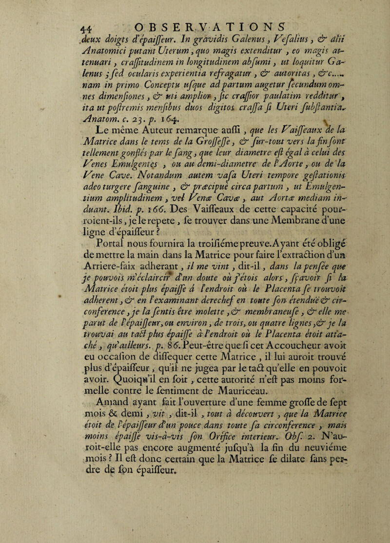 deux doigts dépaijfeur. In gravi dis Galenus} Ve faim s, & âtii Anatomici putant Uterum 3quo magis extenditur } eo magis at- tenuari, crajfitudinem in longitudinem abfumi, ut loquitur G a- lenus ; fed ocularis experientia refragatur , & autontas , &c...„ nam in primo Conceptu ufque ad partum augetur fecundumom- nes dimenfiones> & uti amplior-} fie crajjior paulatim redditur , ita ut poftremis menfibus duos digitos crajfa fi Uteri fubfiantia* Anatom. c. 23. p. 164. ^ Le même Auteur remarque aufli ^ que les Vaijfeaux de la Matrice dans le tems de la Grojfejfe, & fur-tout vers la finfont tellement ganflés par le fang, que leur diamètre- efl égal à celui des Venes Emulgentes , ou au demi-diamètre de IAortey ou de la Vene Cave. Notandum autem vafa Uteri tempore geflationis adeo turgere fanguine , & prœcipuè circa partum , ut Emulgen- tium amplitudinem } vel Vence Cavce y aut Aortœ mediam in- duant. Ibid. p. 166. Des Vaiffeaux de cette capacité pour- roient-ils, je le répété , fe trouver dans une Membrane dune ligne d’épailfeur l Portai nous fournira la troiüéme preuve. Ayant été obligé de mettre la main dans la Matrice pour faire l’extraêlion d’un Arriere-faix adhérant, il me vint, dit-il, dans la penfée que je pouvois né éclaircir d'un doute où fiétois alors, fi avoir fi la Matrice étoit plus épaijfe d Fendroit où le Placenta fe trouvoit adhèrent ,& en F examinant derechef en toute fort étendue & cir¬ conférence } je ta fentis être molette y& membraneufe, & elle me parut de PépaiJ]eur>ou environ, de trois, ou quatre lignes,& je la trouvai au taél plus épaijfe à F endroit où le Placenta étoit atta¬ ché , qdailleurs, p. 8 6. Peut-être que l! cet Accoucheur avoit eu occafion de diffequer cette Matrice , il lui auroit trouvé plus d’épaifieur, qu’il ne jugea par letaâquelle en pouvoit avoir. Quoiqu’il en foit x cette autorité n’eft pas moins for¬ melle contre le fentiment de Mauriceau. Amand ayant fait l’ouverture d’une femme grofle de fept mois ôc demi y vit , dit-il , tout à découvert, que la Matrice étoit de Pépaijfeur dun pouce dans toute fa circonférence y mais moins épaijfe vis-à-vis fon Orifice intérieur. Obf 2. N’au- roit-elle pas encore augmenté jufqu’à la fin du neuvième mois ? Il eft donc certain que la Matrice fe dilate fans per¬ dre de fpn épaiffeur*