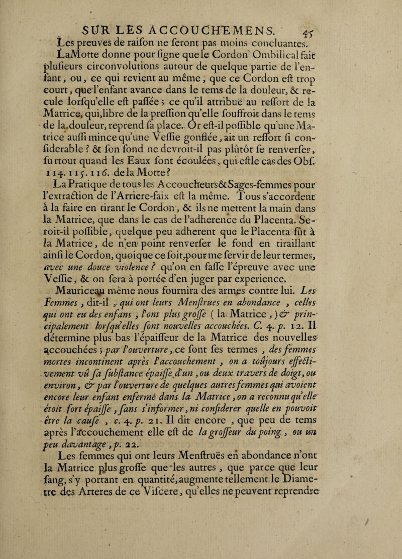 Le$ preuves de raifon ne feront pas moins concluantes. LaMotte donne pourfigne quele Cordon Ombilical fait plufieurs circonvolutions autour de quelque partie de l’en¬ fant, ou , ce qui revient au même, que ce Cordon eft trop court, que l’enfant avance dans le tems de la douleur, ôt re¬ cule lorfqu’elle eft paffée ; ce qu’il attribue au reffort de la Matrice, quijibre de la preftion quelle fouffroit dans le tems de la.douleur, reprend fa place. Or eft-il poffible qu’une Ma¬ trice auffi mince qu’une Veiïie gonflée, ait un reffort fl con- fiderable ? Ôt fon fond ne devroit-il pas plutôt fe renverfer, furtout quand les Eaux font écoulées, qui eftle cas des Obf. 114.115.116. delà Motte ? La Pratique de tous les Accoucfreurs&Sages-femmes pour l’extraêlion de l’Arriere-faix eft la même. Tous s’accordent à la faire en tirant le Cordon, ôt ils ne mettent la main dans la Matrice, que dans le cas de l’adherence du Placenta. Se- roit-il poffible, quelque peu adhèrent que le Placenta fût à la Matrice, de n’en point renverfer le fond en tiraillant ainft le Cordon, quoique ce foit,pour me fervir de leur termes, avec une douce violence ? qu’on en faffe l’épreuve avec une Veffie, & on fera à portée d’en juger par expérience, Mauricea,u même nous fournira des armes contre lui. Les Femmes , dit-il , qui ont leurs Menjlrues en abondance , celles qui ont eu des enfans , Pont plus grojfe ( la. Matrice , )& prin¬ cipalement lorfqu elles font nouvelles accouchées. C. 4. p. 12, Il détermine plus bas l’épaiffeur de la Matrice des nouvelle# accouchées ; par P ouverture, ce font fes termes , des femmes mortes incontinent après P accouchement , on a toujours effeâh- ■ vcment vu fa fubjlance épaijfe dun , ou deux travers de doigt, ou environ, & par P ouverture de quelques autresfemmes qui avoient encore leur enfant enfermé dans la NLatrice , on a reconnu qu elle étoit fort épaijfe } fans s’informer ,ni confiderer quelle en pouvoit être la caufe , c. 4.p. 21. Il dit encore , que peu de tems après P accouchement elle eft de lagrojfeur du poing , ou un peu davantage ,p. 22. Les femmes qui ont leurs Menftruës en abondance n’ont la Matrice p.lus groffe que les autres , que parce que leur fang, s’y portant en quantité, augmente tellement le Diamè¬ tre des Arteres de ce Vifcere, qu’elles ne peuvent reprendre