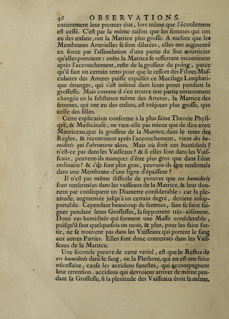 entièrement leur premier état, lors même que l’écoulement eft celle. C’eft par la même raifon que les femmes qui ont eu des enfans,ont la Matrice plus grofle. A mefure que les Membranes Artérielles fe font dilatées, elles ont augmenté en force par l’alTimilation d’une partie du Suc nourricier quelles portoient ; enfin la Matrice fe refferrant incontinent après l’accouchement, relie de lagrolfeur du poing , parce qu’il faut un certain tems pour que le relfort des Fibres Muf- culaires des Arteres puilfe expulfer ce Mucilage Limphati- que étranger, qui s’eft inlinué dans leurs pores pendant la grolfelfe. Mais comme il s’en trouve une partie entièrement changée en la fubftance même des Arteres, la Matrice des femmes, qui ont eu des enfans, eft toujours plus grolïe, que celle des filles. Cette explication conforme à la plus faine Théorie Phyfi- que, ôc Médicinale, ne vaut-elle pas mieux que de dire avec Mauriceau,que la grolfeur de la Matrice, dans le tems de£ Réglés, ôc incontinent après l’accouchement, vient des hu¬ midités qui P abreuvent alors. Mais où font ces humidités ? n’eft-ce pas dans les Vailfeaux ? ôcfi elles font dans les Vaif- feaux, peuvent-ils manquer d’être plus gros que dans l’état ordinaire ? ôc s’ils font plus gros, peuvent-ils êj:re renfermés dans une Membrane d’une ligne a épailfeur ? Il n’eft pas même difficile de prouver que ces humidités font renfermées dans les vailfeaux de la Matrice, ôc leur don¬ nent par confequent un Diamètre confiderable ; car la plé¬ nitude, augmentée jufqu’àun certain degré, devient insup¬ portable. Cependant beaucoup de femmes, fans fe faire fai- gner pendant leurs Groflefîes_, lafupportent très - aifément. Donc ces humidités qui forment une Malle confiderable , puifqu’il faut quelquefois un mois, ôc plus, pour les faire for- tir, ne fe trouvent pas dans les Vailfeaux qui portent le fang aux autres Parties. - Elles font donc contenues dans les Vaifi- féaux de la Matrice. Une fécondé preuve de cette vérité, eft que le Reflux de ces humidités dans le fang, ou la Pléthore, qui en eft une fuite nécelfaire , caufe les accidens funeftes, qui accompagnent leur rétention, accidens qui devroient arriver de même pen¬ dant la Grolfelfe, fi la plénitude des Vailfeaux étoit lamente.