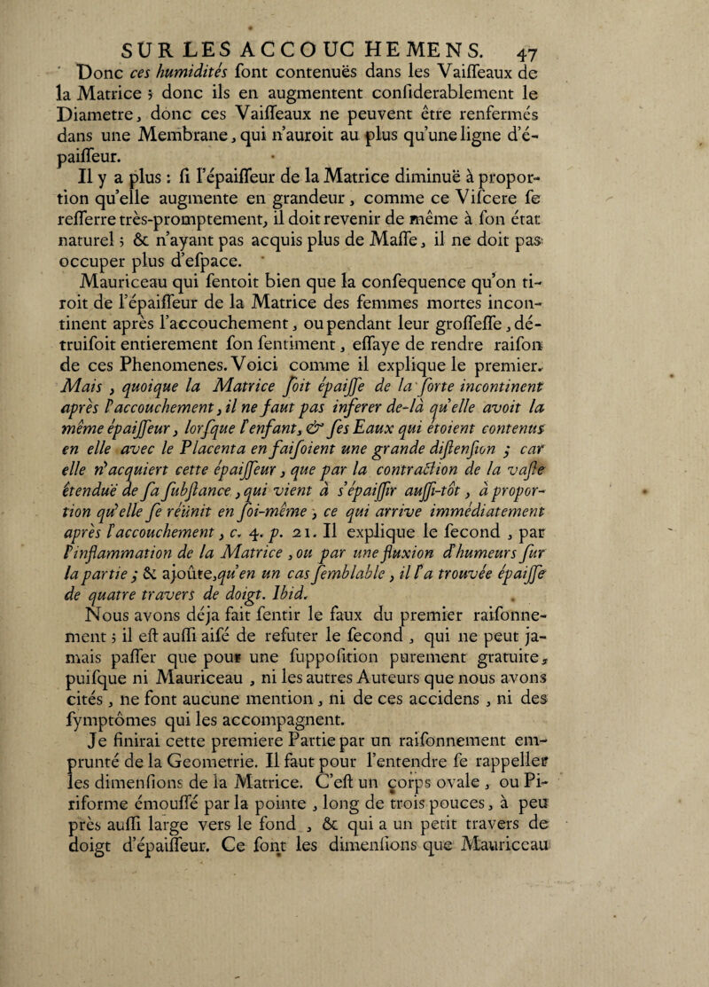 Donc ces humidités font contenues dans les Vaifleaux de la Matrice 5 donc ils en augmentent confiderablement le Diamètre, donc ces Vaifleaux ne peuvent être renfermés dans une Membrane, qui n auroit au plus qu’une ligne d’é- paiffeur. Il y a plus : fi FépaifTeur de la Matrice diminue à propor¬ tion quelle augmente en grandeur, comme ce Vifcere fe refferre très-promptement, il doit revenir de même à fon état naturel 5 & n’ayant pas acquis plus de MafTe, il ne doit pas occuper plus d’efpace. Mauriceau qui fentoit bien que la confequence qu’on ti- roit de l’épaiffeur de la Matrice des femmes mortes incon¬ tinent après l’accouchement, ou pendant leur groffeffe, dé- truifoit entièrement fon fentiment, effaye de rendre raifon de ces Phenomenes. Voici comme il explique le premier. Mais , quoique la Matrice [oit épaijfe de la forte incontinent après P accouchement} il ne faut pas infer er de-là cjuelle avoit la même épaiffeur > lorfque P enfant fes Eaux qui etoient contenus en elle avec le Placenta enfaifoient une grande difenfwn y car elle n'acquiert cette épaijfeur, que par la contraPlion de la vafle étendue de fa fubflance, qui vient à sépaijfir auffi-tot, à propor¬ tion qu'elle fe réunit en foi-même > ce qui arrive immédiatement après P accouchement} c, 4.p. 21. Il explique le fécond , par ^inflammation de la Matrice 3ou par une fluxion cPhumeurs fur la parue, & ajoute3qu en un cas femblable ,HPa trouvée épaijfe de quatre travers de doigt. Ibid. Nous avons déjà fait fentir le faux du premier raifonne- ment 5 il eft auffi aifé de réfuter le fécond , qui 11e peut ja¬ mais palier que pour une fuppofition purement gratuite, puifque ni Mauriceau , ni les autres Auteurs que nous avons cités, ne font aucune mention, ni de ces accidens , ni des fymptômes qui les accompagnent. Je finirai cette première Partie par un raifonnement em¬ prunté de la Géométrie. Il faut pour l’entendre fe rappelles les dtmenfions de la Matrice. C’eft un corps ovale , ou Pi- riforme émouffé par la pointe , long de trois pouces, à peu près auffi large vers le fond , & qui a un petit travers de doigt d’épaiffeur. Ce font les dimenfions que Mauriceau