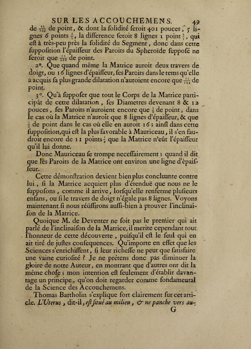 de 7 de point, ôc dont la folidité feroit 401 pouces ; li¬ gnes 6 points j, la différence feroit 8 lignes x point f, qui eft à très-peu près la folidité du Segment, donc dans cette fuppofition l’épailTeur des Paroits du Sphéroïde fuppofé ne feroit que 773 de point. 20. Que quand même la Matrice auroit deux travers de doigt, ou 16 lignes d’épaiffeur, fes Paroits dans le tems qu’elle a acquis fa plus grande dilatation n’auroient encore que ~ de point. 3°. Qu’à fuppofer que tout le Corps de la Matrice parti¬ cipât de cette dilatation , fes Diamètres devenant 8 ôc 12 pouces , fes Paroits n’auroient encore que | de point, dans le cas où la Matrice n’auroit que 8 lignes d’épaiffeur, ôc que ~ de point dans le cas où elle en auroit 16 > ainfî dans cette fuppofition,qui eft la plus favorable à Mauriceau, il s’en fau- droit encore de 11 points\ que la Matrice n’eût l’épaiffeur qu’il lui donne. Donc Mauriceau fe trompe neceffairement ; quand il dit que les Paroits de la Matrice ont environ une ligne d’èpaif- feur. Cette démonftration devient bien plus concluante contre lui, fi la Matrice acquiert plus d’étendue que nous ne le fuppofons , comme il arrive, lorfqu’elle renferme plulieurs enfans, ou file travers de doigt n’égale pas 8 lignes. Voyons maintenant fi nous réüfïïrons aufll-bien à prouver l’inclinai- fon de la Matrice. Quoique M. de Deventer ne foit pas le premier qui ait parlé de l’inclinaifon de la Matrice, il mérité cependant tout l'honneur de cette découverte , puifqu’il eft le feul qui en ait tiré de juftes confequences. Qu’importe en effet que les Sciences s’enrichifïent, Il leur richeffe ne peut que fatisfaire une vaine curiofité ? Je ne prétens donc pas diminuer la gloire de notre Auteur, en montrant que d’autres ont dit la même chofe ; mon intention eft feulement d’établir davan¬ tage un principe, qu’on doit regarder comme fondamental de la Science des Âccouchemens. Thomas Bartholin s’explique fort clairement fur cet arti¬ cle. L’Uterus > àit-ï\, ejlfitué au milieu > & ne panche vers au~ G