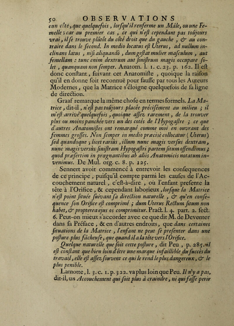 cun cote} que quelquefois > lorfqdil renferme un Mâle} ou une Fe¬ melle j car au premier cas , ce qui nef cependant pas toujours vrai, il fe trouve plutôt du coté droit que du gauche > & au con¬ traire dans le fécond. In medio locatus ejl Utérus, ad nullum in- clinans latus } nifi aliquando , dumgefat mulier mafculum } aut femellam : tune enim dextrum aut finiftrum magis occupare fi¬ let , quanquam non femper. Anatom. 1. i. c. 23. p. 162. Il eft donc confiant, fuivant cet Anatomifte , quoique la raifon qu’il en donne foit reconnue pour faufle par tous les Auteurs .Modernes, que la Matrice s’éloigne quelquefois de fa ligne de direction. Graaf remarque la même chofe en termes formels. La Ma¬ trice > dit-il , nef pas toujours placée précifément au milieu 3 il meft arrive quelquefois > quoique ajfez rarement, de la trouver plus ou moins panchée vers un des cotés de ÏHypogafre 3 ce que dé autres Anatomifles ont remarqué comme moi en ouvrant des femmes grojfes. Non femper in medio précise collocatur ( Utérus ) fed quandoque , licet rariùs , ilium nunc magis ver fus dextram , nunc magis versus finiftram Hypogaflri partem ftitumojfendimus ; quod prœfertim in prœgnantibus ah aliis Anatomicis notatum in- venimus. De Mul. org. c. 8. p. 123. Sennert avoit commencé à entrevoir les confequences de ce principe , puifqu’il compte parmi les caufes de l’Ac¬ couchement naturel , c’eft-à-dire , où l’enfant prefente la tête à l’Orifice , ôt cependant laborieux , lorfque la Matrice nef point fituée fuivant fa direction naturelle , & qu’en confe- quence fin Orifice eft comprimé 3 dum Utérus Reâlum fitum non habetyérproptereaejus os comprimitur.Vïd.éd.A. 4. part. 2. fe£h 6. Peut-on mieux s’accorder avec ce que dit M. deDeventer dans fa Préface , & en d’autres endroits, que dans certaines fituations de la Matrice , F enfant ne peut fe prefenter dans une pofture plus fâcheufe, que quand il a la tête vers F Orifice. Quelque naturelle que foit cette pofture, dit Peu , p. 28 <$Al eft confiant que bien loin d être une marque infaillible du fuccèsdu travail y elle eft ajfezfouvent ce qui le rend le plus dangereux 3 & le plus pénible. Lamotte,l. 3.C. i.p. 322. va plus loin que Peu. IlrFy apast dit-il, u» Accouchement qui foit plus à craindre, ni quifajfe périr