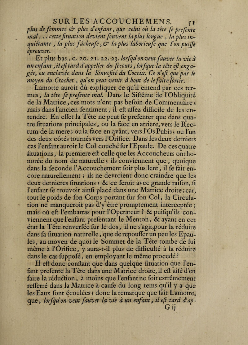 plus de femmes & plus dlenfans, que celui où la tête fe prefente mal... cette fituation devient fouvent laplus longue , la plus in¬ quiétante , la plus fâcheufe>& laplus laborieufe que fon puijfe éprouver. Et plus bas , c. 20. 21. 22. 23. lorfquon veut fauver la vie à un enfant 3 il eft tard déappeller du fecours 3 lorfque la tête efl enga¬ gée, ou enclavée dans la Sinuofité du Coccix. Ce nef que par le moyen du Crochet 3 quon peut venir à bout de le fairefortir. Lamotte auroit au expliquer ce qu’il entend par ces ter¬ mes , la tête fe prefente mal. Dans le Siftême de l’Obliquité de la Matrice, ces mots n’ont pas befoin de Commentaire ; mais dans l’ancien fentiment, il eft affez difficile de les en¬ tendre. En effet la Tête ne peut fe prefenter que dans qua¬ tre fituations principales * ou la face en arriéré, vers le Rec¬ tum de la mere 5 ou la face en avant, vers l’Os Pubis ; ou l’un des deux côtés tournés vers l’Orifice. Dans les deux derniers cas l’enfant auroit le Col couché fur l’Epaule. De ces quatre fituations, la première eft celle que les Accoucheurs ont ho¬ norée du nom de naturelle > ils conviennent que, quoique dans la fécondé l’Accouchement foit plus lent, il fe fait en¬ core naturellement ; ils ne devroient donc craindre que les deux dernieres fituations ; ôc ce feroit avec grande raifon, fl l’enfant fe trouvoit ainfi placé dans une Matrice droite? car, tout le poids de fon Corps portant fur fon Col, la Circula¬ tion ne manqueroit pas d’y être promptement interceptée ; mais où eft l’embarras pour l’Operateur ? & puifqu’ils con¬ viennent que l’enfant prefentant le Menton, ôc ayant en cet état la Tête renverfée fur le dos, il ne s’agit,pour la réduire dans fa fituation naturelle, que de repouffer un peu les Epau¬ les, au moyen de quoi le Sommet de la Tête tombe de lui même à l’Orifice, y aura-t-il plus de difficulté à la réduire dans le cas fuppofé, en employant le même procédé? Il eft donc confiant que dans quelque fituation que l’en¬ fant prefente la Tête dans une Matrice droite, il eft aifé d’en faire la réduction, à moins que l’enfant ne foit extrêmement refferré dans la Matrice à caufe du long tems qu’il y a que les Eaux font écoulées 5 donc la remarque que fait Lamotte, que, lorfqu on veut fauver la vie à un enfant, il eft tard dêap-