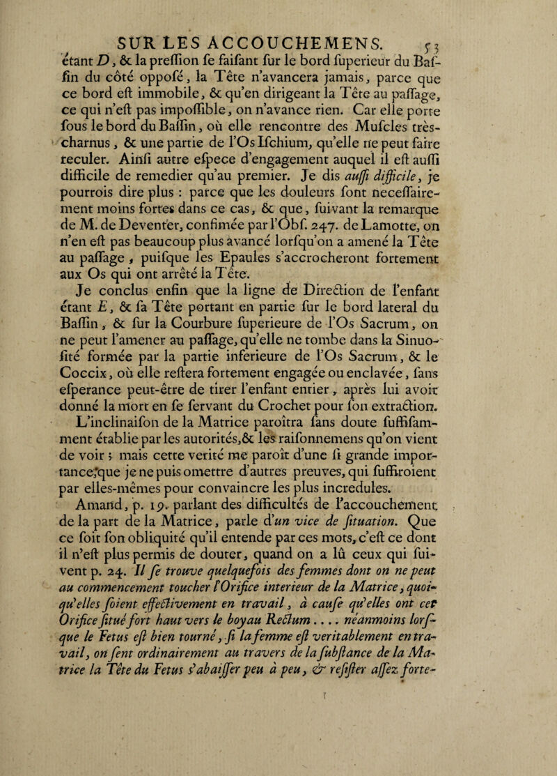 étant D, ôt la preffion fe faifant fur le bord fuperieür du Baf- fin du côté oppofé, la Tête n’avancera jamais , parce que ce bord eft immobile, ôc qu’en dirigeant la Tête au paflage, ce qui n’eft pas impoffible, on n’avance rien. Car elle porte fous le bord du Baffin 3 où elle rencontre des Mufcles très- charnus , & une partie de l’Os Ifchium, qu’elle ne peut faire reculer. Ainfi autre efpece d’engagement auquel il eft auiïi difficile de remedier qu’au premier. Je dis aujfi difficile, je pourrois dire plus : parce que les douleurs font necelfaire- ment moins fortes dans ce cas, & que, fuivant la remarque de M. de Deventer, confimée par l’Obf. 247. deLamotte, on n’en eft pas beaucoup plus avancé lorfqu’on a amené la Tête au palfage < puifque les Epaules s’accrocheront fortement aux Os qui ont arrêté la T ête. Je conclus enfin que la ligne de Direêlion de l’enfant étant E 3 &t fa Tête portant en partie fur le bord latéral du Baffin, & fur la Courbure fuperieure de l’Os Sacrum, on ne peut l’amener au palfage, quelle ne tombe dans la Sinuo- lité formée par la partie inferieure de l’Os Sacrum , & le Coccix, où elle reliera fortement engagée ou enclavée, fans efperance peut-être de tirer l’enfant entier, après lui avoir donné la mort en fe fervant du Crochet pour l'on extraêlion. L’inclinaifon de la Matrice paroîtra fans doute fuffifam- ment établie parles autorités,& les raifonnemens qu’on vient de voir ; mais cette vérité me paroît d’une 11 grande impor¬ tance,'que je ne puis omettre d’autres preuves, qui fuffiroient par elles-mêmes pour convaincre les plus incrédules. Arnaud, p. ip. parlant des difficultés de l'accouchement, de la part de la Matrice, parle d'un vice de fituation. Que ce foit fon obliquité qu’il entende par ces mots, c’eft ce dont il n’eft plus permis de douter, quand on a lu ceux qui fui- Vent p. 24. Il fe trouve quelquefois des femmes dont on ne peut au commencement toucher t Orifice intérieur de la Matrice, quoi¬ qu'elles foient effectivement en travail, à caufe quelles ont cet Orificefituéfort haut vers le boyau ReÛum .... néanmoins lorf que le Fétus eft bien tourné, fi la femme eft véritablement entra- vail, onfent ordinairement au travers de la fubftance de la Ma¬ trice la Tête du Fétus dabaffier peu à peu, & refefier affiez forte~ ï