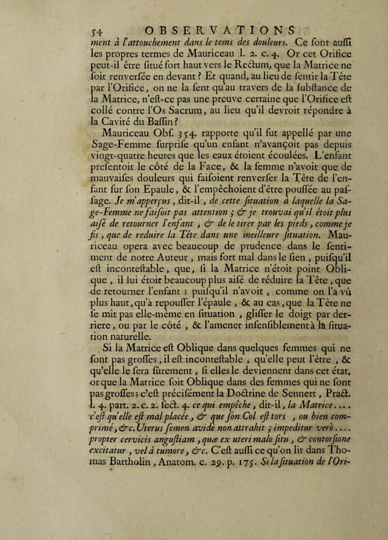 ment à F attouchement dans le tems des douleurs. Ce font aufïî les propres termes de Mauriceau 1. 2. c. 4. Or cet Orifice peut-il être fitué fort haut vers le Reêtum, que la Matrice ne foit renverfée en devant ? Et quand, au lieu de fentir la Tête par l’Orifice, on ne la fent qu’au travers de la fubftance de la Matrice, n’eft-ce pas une preuve certaine que l’Orifice eft collé contre l’Os Sacrum, au lieu qu’il devroit répondre à la Cavité du Baflin ? Mauriceau Obf. 3^4. rapporte qu’il fut appellé par une Sage-Femme furprife qu’un enfant n’avançoit pas depuis vingt-quatre heures que les eaux étoient écoulées. L’enfant prefentoit le côté de la Face, ôt la femme n’avoit que de mauvaifes douleurs qui faifoient renverfer la Tête de l’en¬ fant fur fon Epaule, ôt l’empêchoient d’être pouffée au paf- fage. Je m apperçus, dit-il, de cette fituation a laquelle la Sa¬ ge-Femme ne faifoit pas attention ;& je trouvai quil étoit plus aifé de retourner l'enfant , & de le tirer par les pieds, comme je fis , que de réduire la Tête dans une meilleure fituation. Mau¬ riceau opéra avec beaucoup de prudence dans le fenti- ment de notre Auteur , mais fort mal dans le lien , puifqu’il eft inconteftable, que, fi la Matrice n’étoit point Obli- 3ue , il lui étoit beaucoup plus aifé de réduire la Tête, que e retourner l’enfant ; puifqu’il n’avoit , comme on l’a vu plus haut,qu’à repouffer l’épaule , ôt au cas,que la Tête ne fe mît pas elle-même en fituation , gliffer le doigt par der¬ rière, ou par le côté , ôt l’amener infenfiblement à la fitua¬ tion naturelle. Si la Matrice eft Oblique dans quelques femmes qui ne font pas groffes, il eft inconteftable , quelle peut l’être., ôt qu’elle le fera fûrement, fi elles le deviennent dans cet état, or que la Matrice foit Oblique dans des femmes qui ne font pas groffes ; c’eft précifémentla Doctrine de Sennert, Praêt. î. 4. part. 2. c. 2. feét. 4. ce qui empêche, dit-il, la Matrice.... ceft quelle eft mal placée, & que fon Col eft tors , ou bien com¬ primé i&c. Utérus femen avide nonattrahit y impeditur vero_ propter cervicis anguftiam , quœ ex uteri malo fitu , & contorfione excitatur , vel â tumore, &c. C’eft aufïi ce qu’on lit dans Tho¬ mas Bartholin, Anatom. c. 2j?. p. 17^. Si la fituation de ÏQri-