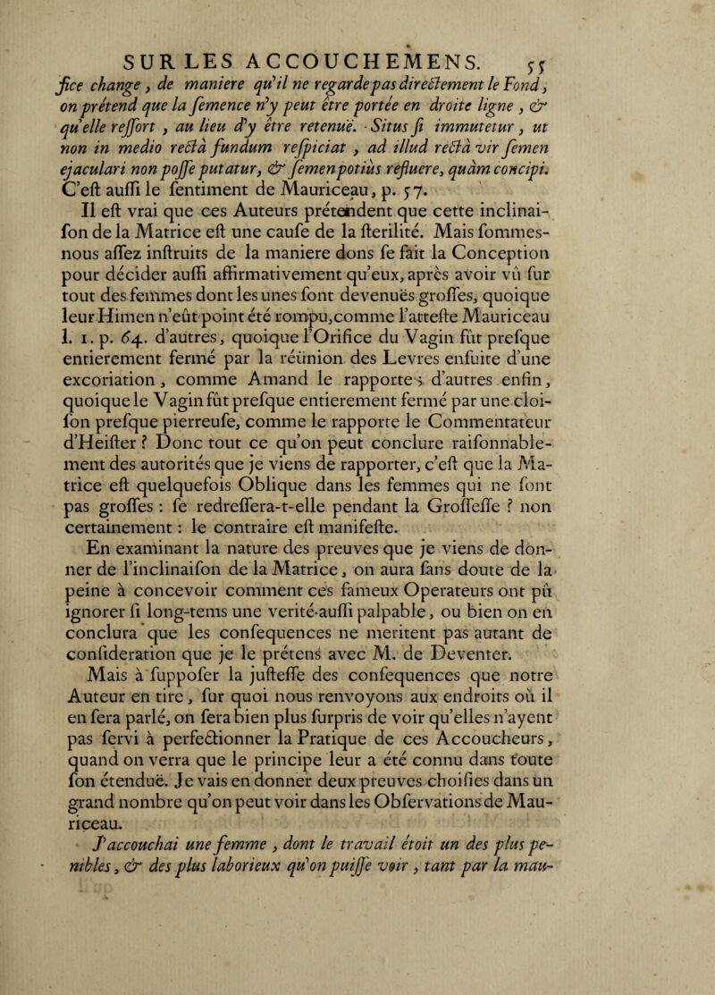 fice change, de maniéré qu'il ne regarde pas directement le Fond, on prétend que la femence rfy peut être portée en droite ligne , & quelle reffort , au lieu d'y être retenue. - Situsfi immutetur } ut non in medio reClà fundum refpiciat , ad illud reClà vir femen ejaculari non pojfe putatur, & femenpotiùs refluere3 quàmconcipi. C’eft auffi le fentiment de Mauriceau, p. 57. Il eft vrai que ces Auteurs prétendent que cette inclinai- fon de la Matrice eft une caufe de la fterilité. Mais fommes- nous allez inftruits de la maniéré dons fe fait la Conception pour décider aulfi affirmativement qu’eux, après avoir vu fur tout des femmes dont les unes font devenues groffes, quoique leur Himen n’eût point été rompu,comme l’attefte Mauriceau 1. 1. p. 64. d’autres, quoique l’Orifice du Vagin fût prefque entièrement fermé par la réünion des Levres enfuite d’une excoriation, comme Amand le rapportes d’autres enfin, quoique le Vagin fût prefque entièrement fermé par une cloi- fon prefque pierreufe, comme le rapporte le Commentateur d’Heifter ? Donc tout ce qu’011 peut conclure raifonnable- ment des autorités que je viens de rapporter, c’eft que la Ma¬ trice eft quelquefois Oblique dans les femmes qui ne font pas grolfes : fe redrelfera-t-elle pendant la Grofiefle ? non certainement : le contraire eft manifefte. En examinant la nature des preuves que je viens de don¬ ner de l’inclinaifon de la Matrice, on aura fans doute de la peine à concevoir comment ces fameux Operateurs ont pu ignorer fi long-tems une verité-auffi palpable, ou bien on en conclura que les confequences ne méritent pas autant de considération que je le prétens avec M. de Deventer. Mais à fuppofer la jufteiïe des confequences que notre Auteur en tire, fur quoi nous renvoyons aux endroits où il en fera parlé, on fera bien plus furpris de voir quelles n’ayent pas fervi à perfeâionner la Pratique de ces Accoucheurs, quand on verra que le principe leur a été connu dans toute fon étendue. Je vais en donner deux preuves choifies dans un grand nombre qu’on peut voir dans les Obfervations de Mau¬ riceau. J'accouchai une femme , dont le travail étoit un des plus pé¬ nibles , & des plus laborieux qu'on puifl'e voir , tant par la mau-