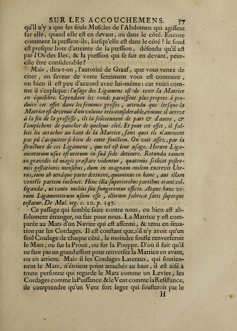 qu’il n’y a que les feuls Mufcles de l’Abdomen qui agiffent fur elle, quand elle eft en devant, ou dans le côté. Encore comment la prefTent-ils, lorfqu’elle eft dans le côté ? le fond eft prefque hors d’atteinte de la preflion, défendu qu’il eft par l’Os des Iles, ôc la preflion qui fe fait en devant, peut- elle être confiderable ? Mais, dira-t-on , l’autorité de Graaf, que vous venez de citer , en faveur de votre fentiment vous eft contraire , ou bien il eft peu d’accord avec lui-même ; car voici com¬ me il s’explique : lufage des Ligamens eft de tenir la Matrice en équilibre. Cependant les ronds paroiffent plus propres à pro¬ duire cet effet dans lesfemmes groffes , attendu que lorfque la Matrice eji devenue dé un volume très-confiderab le,comme il arrive à la fin de la groffeffe, ils la foûtiennent de part & dé autre , & f empêchent de pancher de quelque côté. Et pour cet effet, il fal- loit les attacher au haut de la Matrice ,fans quoi ils ridur oient pas pû s acquitterfi. bien de cette fontfion. On voit affez, par la firufture de ces Ligamens , que tel eft leur ufage, Horum Liga¬ ment or umufus eftuterum in fuâ fede detinere. Rotunda tamen m gravidis id magis prœftare videntur, quatenus fcihcet poftré¬ mi s geftationis menfibus, dum in magnam molem excrevit Uté¬ rus, eum ab utra que parte detinent, quominus in hanc , aut illam ventrls partem inclmet. Hinc ilia fuperioribuspartibus erant coL Uganda , uttanto melmsJuo fungerentur officio. Atque hune ve- rum Ligamentorum ufum effe , illorum fabrica fatis fuperque teftatur.De Mul. or g. c. io. p. 147. Ce pa(Tagequi femble faire contre nous, ou bien eft ab- folument étranger, ou fait pour nous. La Matrice y eft com¬ parée au Mats d’un Navire qui eft affermi, ôc tenu en fitua- tion par les Cordages. Il eft confiant que,s’il n’y avoit qu’un feul Cordage de chaque côté, le moindre foufle renverferoit le Mats, ou fur la Proue, ou fur la Pouppe. D’où il fuit qu’il ne faut pas un grand effort pour renverfer la Matrice en avant, ou en arriéré. Mais fi les Cordages Latéraux, qui foutien- nent le Mats, n’étoient point attachés au haut, il eft aifé à toute perfonne qui regarde le Mats comme un Levier, les Cordages comme laPuiffance,ôdeVent comme laRefiftance, de comprendre qu’un Vent fort leger qui foufleroit parle