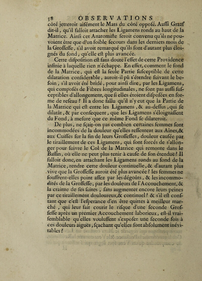 côté jetteroit aifément le Mats du côté oppofé. Auflî Graaf dit-il, qu’il falloit attacher les Ligamens ronds au haut de la Matrice. Ainfi cet Anatomifle feroit convenu qu’ils ne pou- voientêtre que d’unfoible fecours dans les derniers mois de la GroffefTe, s’il avoir remarqué qu’ils font d’autant plus éloi¬ gnés du fond, qu’elle eft plus avancée. Cette difpofition eft fans doute l’effet de cette Providence infinie à laquelle rien n’échappe. En effet, comment le fond de la Matrice, qui eft la feule Partie fufceptible de cette dilatation conliderable, auroit-il pu s’étendre fuivant le be- foin, s’il avoit été bridé, pour ainll dire, par les Ligamens, qui compofés de Fibres longitudinales, ne font pas aufli fuft- ceptibles d’allongement, que fi elles étoient difpofées en for¬ me de refeau ? Il a donc fallu qu’il n’y eut que la Partie de la Matrice qui eft entre les Ligamens , ôc au-deffus ,qui fe dilatât, ôc par confequent, que les Ligamens s’éloignaffent du Fond, à mefure que ce même Fond fe dilateroit. De plus, ne fçait-on pas combien certaines femmes font incommodées de la douleur quelles reffentent aux Aînes,ôc aux Cuiffes fur la fin de leurs Groffeffes, douleur caufée par le tiraillement de ces Ligamens, qui font forcés de s’allon¬ ger pour fuivre le Col de la Matrice qui remonte dans le Bafïin, où elle ne peut plus tenir à caufe de fon étendue ? Il falloit donc, en attachant les Ligamens ronds au fond de la Matrice, rendre cette douleur continuelle, ôc d’autant plus vive que la GroffefTe auroit été plus avancée .? les femmes ne fouffrent-elles point affez par les dégoûts, ôc les incommo¬ dités de la GroffefTe, par les douleurs de l’Accouchement, ôc la crainte de Tes fuites , fans augmenter encore leurs peines par ce tiraillement douloureux,ôc continuel .? ôc s’il eft conf¬ iant que c’eft l’efperance d’en être quittes à meilleur mar¬ ché , qui leur fait courir le rifque d’une fécondé Grof- feffe après un premier Accouchement laborieux, eft-il vrai- femblable qu’elles vouluffent s’expofer une fécondé fois à ces douleurs aiguës,fcachant quelles fontabfolument inévi¬ tables? * . , ‘