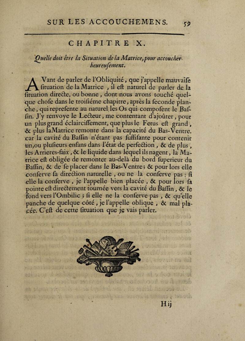 S9. CHAPITRE X. Quelle doit être la Situation de la Matrice,pour accoucher heureufement. « AVant de parler de l’Obliquité, que j’appelle mauvaife fituation de la Matrice , il eft naturel de parler de la fituation direéte, ou bonne , dont nous avons touché quel¬ que chofe dans le troifiéme chapitre, après la fécondé plan¬ che , qui reprefente au naturel les Os qui compofent le Baf- fin. J’y renvoyé le Leéteur, me contentant d’ajoûter, pour un plus grand éclairciflement, que plus le Fétus eft grand, 6c plus laMatrice remonte dans la capacité du Bas-Ventre, car la cavité du Badin n’étant pas fuffifante pour contenir un,ou plulieurs enfans dans l’état de perfeétion , 6c de plus , les Arrieres-faix, ôc le liquide dans lequel ils nagent, la Ma¬ trice eft obligée de remonter au-delà du bord fuperieur du Badin, 6c de déplacer dans le Bas-Ventre; 6c pour lors elle conferve fa direétion naturelle , ou ne la conferve pas : d elle la conferve , je l’appelle bien placée , 6c pour tors fa pointe eft dire&ement tournée vers la cavité du Badin, 6c le fond vers l’Ombilic ; d elle ne la conferve pas , 6c quelle panche de quelque côté , je l’appelle oblique , 6c mal pla¬ cée. C’eft de cette fituation que je vais parler. Hij