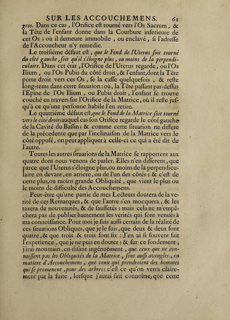 gros. Dans ce cas , l’Orifice eft tourné vers l’Os Sacrum, ôc la Tête de l’enfant donne dans la Courbure inferieure de cet Os 5 où il demeure immobile , ou enclavé * Il l’adreffe de l’Accoucheur n’y remedie. Le troifiéme défaut eft , que le Fond de t Utérus [oit tourné du coté gauche ,[oit quil s’éloigne plus, ou moins de la perpendi¬ culaire. Dans cet état * l’Orifice de l’Uterus regarde, ou l’Os Ilium , ou l’Os Pubis du côté droit, ôc l’enfant,dont la Tête porte droit vers ces Os , fe la caffe quelquefois , Ôc refte long-tems dans cette lituation ; où, la Tête paffantpar-deffus' l’Epine de l’Os Ilium , ou Pubis droit, l’enfant fe trouve couché en travers fur l’Orifice de la Matrice, où il refte jufi- qu’à ce qu’une perfonne habile l’en retire. Le quatrième défaut e{\>que le Fond de la Matrice [oit tourné vers le côtédroinauquel cas fon Orifice regarde le côté gauche- de la Cavité du Badin $ ôc comme cette fituation ne différé de la précédente que par l’inclinaifon de la Matrice vers le côtéoppofé, on peut appliquer à celle-ci ce qui a été dit de l’autre. Toutes les autres fituatioiis de la Matrice fe rapportent aux quatre dont nous venons de parler. Elles n’en different, que Î>arce que l’Uterus s’éloigne plus,ou moins de la perpendicu- aire en devant, en arriéré, ou de l’un des côtés ; ôc c’eft de cette plus,ou moins grande Obliquité , que vient le plus ou le moins de difficulté des Accouchemens. Peut-être qu’une partie de mes Leêteurs doutera de la vé¬ rité de ces Remarques, ôc que l’autre s’en mocquera , ôc les taxera de nouveautés, ôc de fauffetés ; mais cela ne m’empê¬ chera pas de publier hautement les vérités qui font venues à ma connoiffance. Pour moi je fuis auffi certain de la réalité de ces fituations Obliques, que je le fuis, que deux ôc deux font quatre,ôc que trois ôc trois font lix : J’en ai fi fouvent fait l’experience , que je ne puis en douter ; ôc fur ce fondement, j’irai mon train, en difant ingénuëment , que ceux qui ne con- noijfent pas les Obliquités de la Matrice } [ont aujfi aveugles , en matière et Accouchemens, que ceux qui prendraient des hommes qui[e promènent,pour des arbres b c’eft ce qu’on verra claire¬ ment par la fuite , lorfque j’aurai fait connoître, que çette