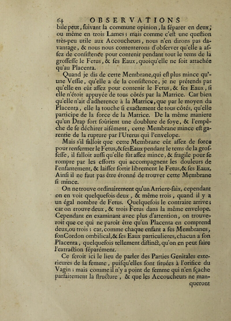 bile peut, fuivant la commune opinion ,1a féparer en deux; ou même en trois Lames ; mais comme c’eft une queftion très-peu utile aux Accoucheurs, nous n’en dirons pas da^ vantage, ôc nous nous contenterons d’obferver quelle a af- fez de confidence pour contenir pendant tout le tems de la groffefTe le Fétus, ôc fes Eaux,quoiqu’elle ne foit attachée qu’au Placenta. Quand je dis de cette Membrane,qui eh plus mince qu’¬ une Vellie, qu’elle a de la confiftence, je ne prétends pas qu’elle en eût affez pour contenir le Fétus,ôc fes Eaux, fi elle n’étoit appuyée de tous côtés par la Matrice. Car bien quelle n’ait d’adherence à la Matrice, que par le moyen du Placenta, elle la touche 1] exaêlement de tous côtés, quelle participe de la force de la Matrice. De la même maniéré qu’un Drap fort foûtient une doublure de foye, ôc l’empê¬ che de fe déchirer aifément, cette Membrane mince eh ga- rentie de la rupture par PUterus qui Penvelope. Mais s’il fàlloit que cette Membrane eût allez de force pour renfermer le Fétus, ôtfesEaux pendant le tems de la groF îeffe, il falloit aulÏÏ quelle fût allez mince, ôc fragile pourfe rompre par les efforts qui accompagnent les douleurs de l’enfantement, ôc lailfer fortir librement le Fétus,ôc fes Eaux. Ainfi il ne faut pas être étonné de trouver cette Membrane fi mince. On ne trouve ordinairement qu'un Arriere-faix, cependant on en voit quelquefois deux , ôc même trois, quand il y a un égal nombre de Fétus. Quelquefois le contraire arrive; caron trouve deux, ôc trois Fétus dans la même envelope. Cependant en examinant avec plus d’attention, on trouve- roit que ce qui ne paroît être qu’un Placenta en comprend deux,ou trois î car, comme chaque enfant a fes Membranes , fonCordon ombilicafôcfes Eaux particulières, chacun a fon Placenta, quelquefois tellement diftinêi, qu’on en peut faire l'extraétion féparément. Ce feroit ici le lieu de parler des Parties Génitales exté¬ rieures de la femme, puifqu’elles font lituées à l’orifice du Vagin ; mais comme il n’y a point de femme qui n’en fçache parfaitement la ftructure , ôc que les Accoucheurs ne man¬ queront