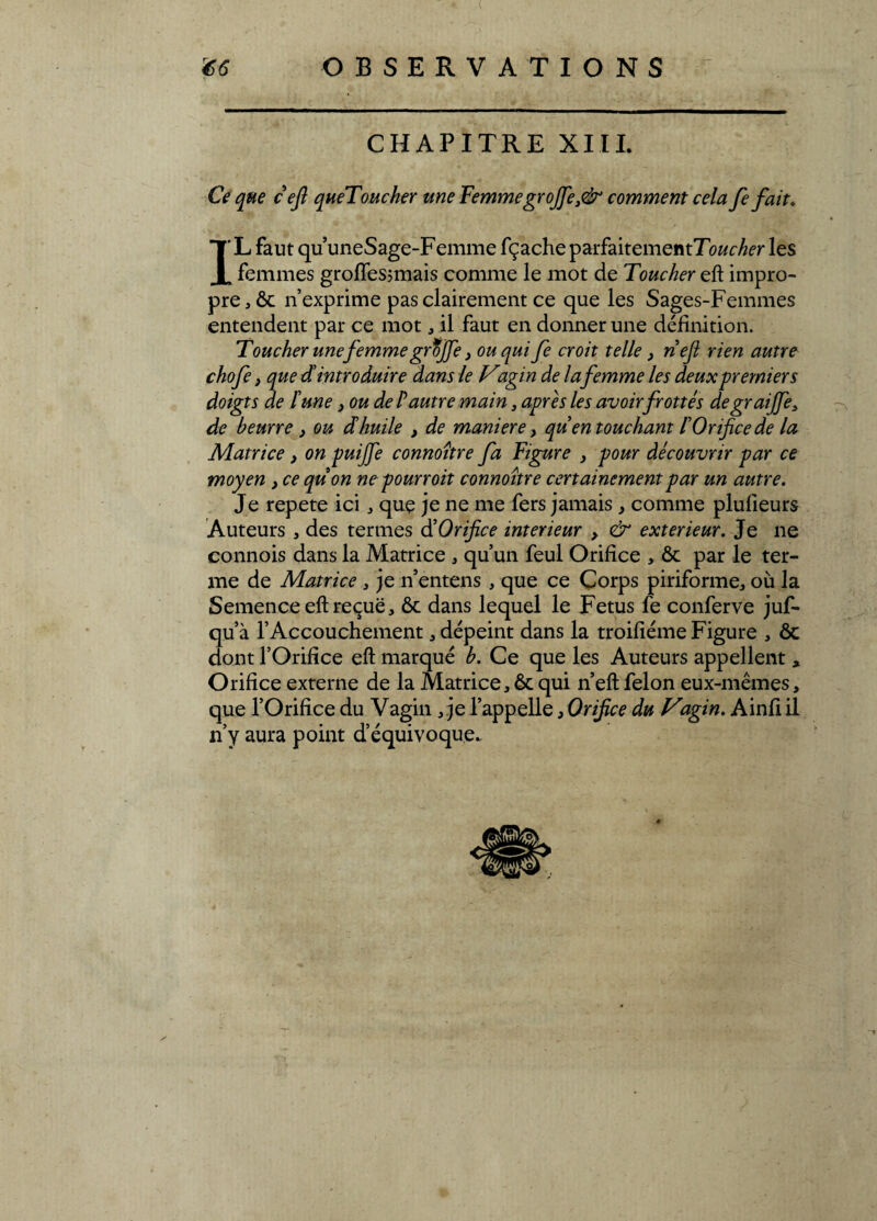 CHAPITRE XIII. Ce que cefi queToucher une FemmegroJJe}<& comment cela fe fait. IL faut qu uneSage-Femme fçache parfaitementTo&c^r les femmes grofîesjmais comme le mot de Toucher eft impro¬ pre, ôc n’exprime pas clairement ce que les Sages-Femmes entendent par ce mot, il faut en donner une définition. Toucher une femme grtjfe 3 ou qui fe croit telle 3 nef rien autre chofe > que dintroduire dans le Vagin de lafemme les deux premiers doigts de lune 3 ou de P autre main, apres les avoir frottés degraiffe3 de beurre 3 ou dhuile , de maniéré, qu en touchant lOrifice de la Matrice 3 on puifie connoître fa Figure 3 pour découvrir par ce moyen 3 ce quon ne pourroit connoître certainement par un autre. Je répété ici, que je ne me fers jamais , comme plufieurs Auteurs , des termes d Orifice intérieur 3 & extérieur. Je ne connois dans la Matrice , qu’un feul Orifice , ôc par le ter¬ me de Matrice s je n’entens , que ce Corps piriforme, où la Semence eft reçue, ôc dans lequel le Fétus fe conferve juf- qu’à l’Accouchement, dépeint dans la troifiéme Figure , ôc dont l’Orifice eft marqué b. Ce que les Auteurs appellent , Orifice externe de la Matrice, ôc qui n’eft félon eux-mêmes, que l’Orifice du Vagin , je l’appelle, Orifice du Vagin. Ainfi il n’y aura point d’équivoque.