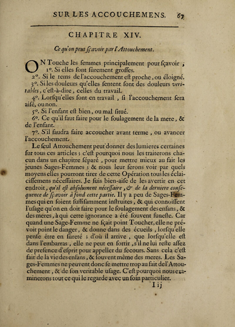 CHAPITRE XIV. Ce qu'on peutfçavoir par l'Attouchement. O N Touche les femmes principalement pourfçavoir , i°. Si elles font lïtrement groffes. 20. Si le tems de l’accouchemeat eft proche, ou éloigné. 3°. Si les douleurs qu’elles Tentent font des douleurs véri¬ tables , c’eft-à-dire , celles du travail. 4°. Lorfqu’elles font en travail , 11 l’accouchement fera aifé, ou non. $°. Si l’enfant eft bien, ou mal fitué. 6°, Ce qu’il faut faire pour le foulagement de la mere, ôc de l’enfant. 7°. S’il faudra faire accoucher avant terme , ou avancer l’accouchement. Le lèul Attouchement peut'donner des lumières certaines fur tous ces articles 5 c’eft pourquoi nous les traiterons cha¬ cun dans un chapitre féparé , pour mettre mieux au fait les jeunes Sages-Femmes î ôc nous leur ferons voir par quels moyens elles pourront tirer de cette Opération tous les éclai- cilfemens néceflaires. Je fuis bien-aife de les avertir en cet endroit, qu’il efl abfolument nécejfaire de la derniere confe- quence de fçavoir à fond cette partie. Il y a peu de Sages-Fem¬ mes qui en foient fuffifamment inftruites, ôc qui connoiflent l’ufage qu’on en doit faire pour le foulagement desenfans, ôc desmeres, à qui cette ignorance a été fouvent funefte. Car quand une Sage-Femme ne fçait point Toucher, elle ne pré¬ voit point le danger, ôc donne dans des écueils , lorfqu’elle penfe être en fureté 5 d’où il arrive , que lorfqu’elle eft dans l’embarras , elle ne peut en fortir , s’il ne lui refte allez de prefence d’efprit pour appeller du fecours. Sans cela c’eft fait de la vie des enfans, ôc fouvent même des meres. Les Sa¬ ges-Femmes ne peuvent donc fe mettre trop au fait def Attou¬ chement , ôc de fon véritable ufage. C’eft pourquoi nous exa¬ minerons tout ce qui le regarde avec un foin particulier.