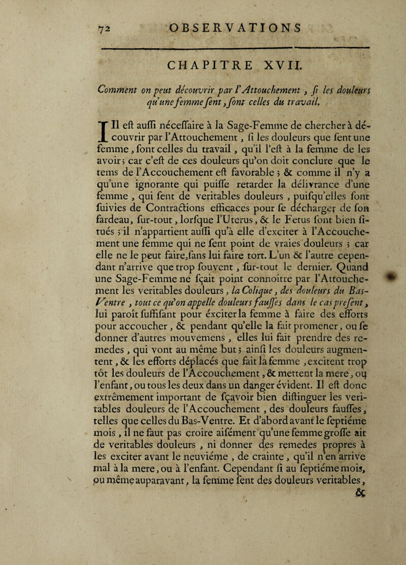 CHAPITRE XVII. \ Comment on peut découvrir par /’ Attouchement, fit les douleurs quunefemmefient ,fiont celles du travail. III eft auffi néceffaire à la Sage-Femme de chercher à dé¬ couvrir par l’Attouchement, fi les douleurs que fent une femme, font celles du travail, qu’il l’eft à la femme de les avoir ; car c’eft de ces douleurs qu’on doit conclure que le tems de l’Accouchement eft favorable ; & comme il n’y a qu’une ignorante qui puiffe retarder la délivrance d’une femme , qui fent de véritables douleurs , puifqu’elles font fuivies de Contrarions efficaces pour fe décharger de fon fardeau, fur-tout, lorfque l’Uterus, ôç le Fétus font bien 11- tués ; il n’appartient auffi qu’à elle d’exciter à l’Accouche¬ ment une femme qui ne fent point de vraies douleurs > car elle ne le peut faire/ans lui faire tort. L’un 6c l’autre cepen¬ dant n’arrive que trop fouvent, fur-tout le dernier. Quand une Sage-Femme ne fçait point connoitre par l’Attouche¬ ment les véritables douleurs, la Colique, des douleurs du Bas- Ventre , tout ce qu’on appelle douleurs faujjes dans le casprefient, lui paroît fuffifant pour éxçiterla femme à faire des efforts pour accoucher, 6c pendant qu’elle la fait promener, oufe donner d’autres mouvemens , elles lui fait prendre des re- medes , qui vont au même but ; ainli les douleurs augmen¬ tent , 6c les efforts déplacés que fait la femme , excitent trop tôt les douleurs de l’Âcçouchement, & mettent la mere, oq l’enfant, ou tous les deux dans un danger évident. Il eft donc extrêmement important de fçavoir bien diftinguer les véri¬ tables douleurs de l’Accouchement, des douleurs fauffes, telles que celles du Bas-Ventre. Et d’abord avant le feptiéme mois , il ne faut pas croire aifément qu’une femme groffe ait de véritables douleurs , ni donner des remedes propres à les exciter avant le neuvième , de crainte , qu’il n’en arrive mal à la mere, ou à l’enfant. Cependant 11 au feptiéme mois, pu même auparavant, la femme fent des douleurs véritables, &