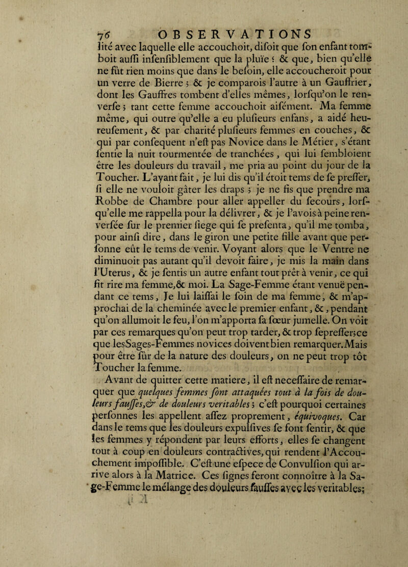 lité avec laquelle elle accouchoit, difoit que fon enfant tom* boit aulîi infeniiblement que la pluie î & que, bien qu’ellê ne fut rien moins que dans le befoin, elle accoucheroit pour un verre de Bierre 5 ôc je comparois l’autre à un Gauflrier, dont les Gauffres tombent d’elles mêmes, lorfqu’on le rem verfe ; tant cette femme accouchoit aifément. Ma femme même, qui outre qu’elle a eu plufieurs enfans, a aidé heu- reufement, ôc par charité plufieurs femmes en couches, ÔC qui par confequent n’eftpas Novice dans le Métier, s’étant fentie la nuit tourmentée de tranchées , qui lui fembloient être les douleurs du travail, me pria au point du jour de la Toucher. L’ayant fait, je lui dis qu’il étoit tems de fe pr effet, 11 elle ne vouloit gâter les draps 5 je ne fis que prendre ma Robbe de Chambre pour aller appeller du fecours, lorf- qu’elle me rappella pour la délivrer, ôc je l’avoisàpeineren- verfée fur le premier liege qui fe prefenta, qu’il me tomba, pour ainfi dire, dans le giron une petite fille avant que per* fonne eût le tems de venir. Voyant alors que le Ventre 11e diminuoit pas autant qu’il devoit faire, je mis la main dans l’Uterus, & je fends un autre enfant tout prêt à venir, ce qui fit rire ma femme,ôc moi. La Sage-Femme étant venue pen¬ dant ce tems. Je lui laiffai le foin de ma femme, ôc m’ap¬ prochai de la cheminée avec le premier enfant, ôc, pendant qu’on allumoit le feu, l’on m’apporta fa fœur jumelle. O11 voit par ces remarques qu’on peut trop tarder, ôc trop fepreffence que lesSages-Femmes novices doivent bien remarquer.Mais pour être fur de la nature des douleurs, on ne peut trop tôt Toucher la femme. Avant de quitter cette matière, il eft neceffaire de remar¬ quer que quelques femmes font attaquées tout à la fois de dou¬ leurs faujfes3& de douleurs véritables ; c’eft pourquoi certaines perfonnes les appellent allez proprement, équivoques. Car dans le tems que les douleurs expulfives fe font fentir, ôc que les femmes y répondent par leurs efforts, elles fe changent tout à coup en douleurs contraêdves, qui rendent l’Accou¬ chement impoffible. C’eft une efpece de Convulfion qui ar¬ rive alors à la Matrice. Ces lignes feront connoître à la Sa¬ ge-Femme le mélange des douleurs fauffes ayee les véritables]