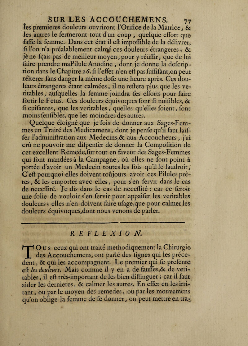 îes premières douleurs ouvriront l’Orifice de la Matrice * ôc les autres le fermeront tout d’un coup , quelque effort que faffe la femme. Dans cet état il eft impofïible de la délivrer, fi l’on n’a préalablement caln\é ces douleurs étrangères 5 ôc jène fçais pas de meilleur moyen, pour y réüfïir, que de lui faire prendre maPilule Anodine , dont je donne la defcrip- tion dans le Chapitre 26. fi l’effet n’en eft pasfuffifant,on peut réitérer fans danger la même dofe une heure après. Ces dou¬ leurs étrangères étant calmées, il ne refiera plus que les vé¬ ritables, aufquelles la femme joindra fes efforts pour faire fortir le Fétus. Ces douleurs équivoques font fi nuifibles, ôc fi cuifantes, que les véritables , quelles quelles foient, font moins fenfibles, que les moindres des autres. Quelque éloigné que je fois de donner aux Sages-Fem¬ mes un Traité des Medicamens, dont je penfe qu’il faut laif- fer l’adminiflration aux Medecins,ôc aux Accoucheurs , j’ai crû ne pouvoir me difpenfer de donner la Compofition de cet excellent Remede,fur tout en faveur des Sages-Femmes qui font mandées à la Campagne, où elles ne font point à portée d’avoir un Médecin toutes les fois quille faudrait, C’efl pourquoi elles doivent toûjours avoir ces Pilules prê¬ tes, ôc les emporter avec elles, pour s’en fervir dans le cas de neceffité. Je dis dans le cas de neceffité : car ce ferait une folie de vouloir s’en fervir pour appaifer les véritables douleurs? elles n’en doivent faire ufage,que pour calmer les douleurs équivoques,dont nous venons de parler. REFLEXIO N, TOUS ceux qui ont traité méthodiquement la Chirurgie des Accouchemens, ont parlé des lignes qui les précè¬ dent, ôc qui les accompagnent. Le premier qui fe prefente eft les douleurs. Mais comme il y en a de fauffes,ôc de véri¬ tables, il eft très-important de les bien diftinguer > car il faut aider les dernieres, ôc calmer les autres. En effet en les irri¬ tant , ou par le moyen des remedes, ou par les mouvemens qu’on oblige la femme de fe donner, on peut mettre en tra-