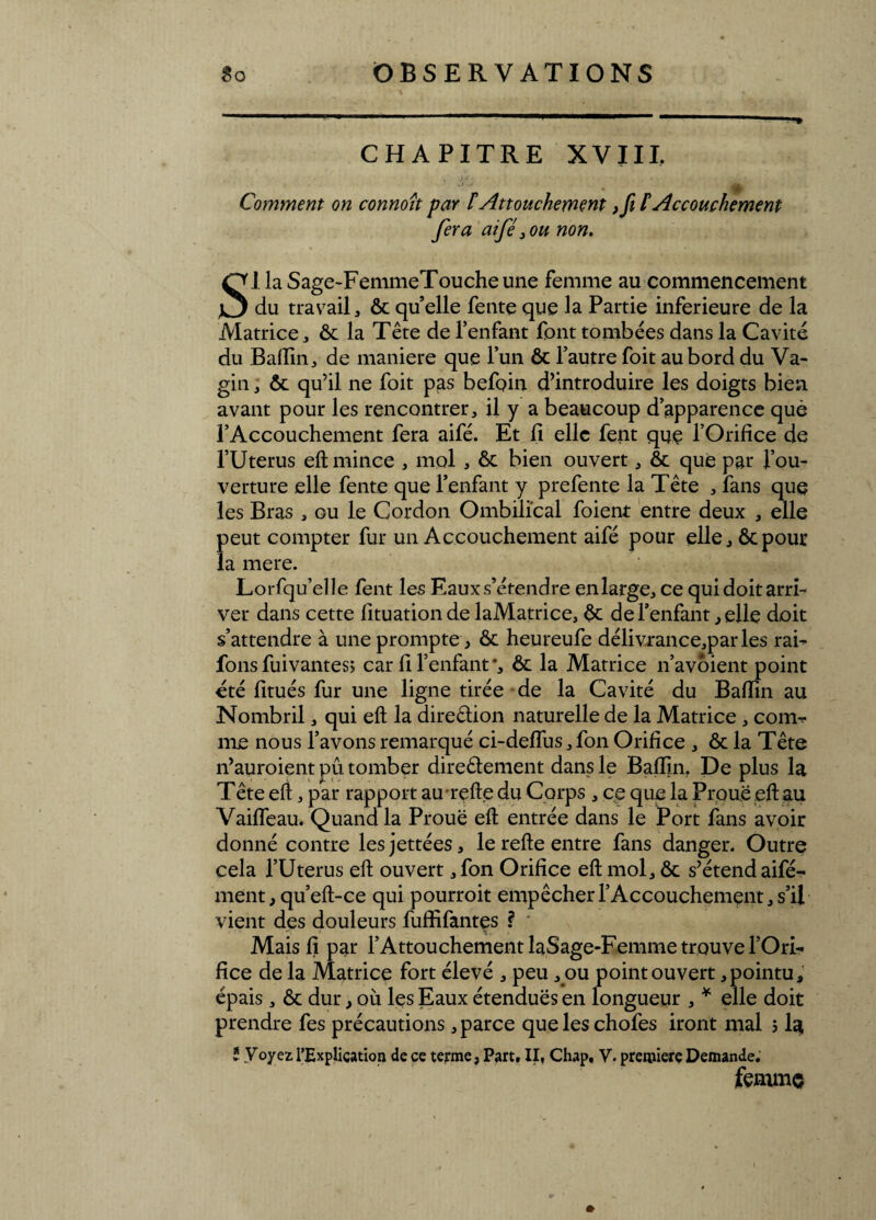 CHAPITRE XVIII. Comment on connoît par ïAttouchement Accouchement fera aifé 3 ou non. SI la Sage-FemmeToucheune femme au commencement du travail, ôc quelle fente que la Partie inferieure de la Matrice, ôc la Tête de l’enfant font tombées dans la Cavité du Badin, de maniéré que l’un ôc l’autre foit au bord du Va¬ gin , ôc qu’il ne foit pas befoin d’introduire les doigts bien avant pour les rencontrer, il y a beaucoup d’apparence que l’Accouchement fera aifé. Et fi elle fent que l’Orifice de l’Uterus eft mince , mol , ôc bien ouvert, ôc que par l’ou¬ verture elle fente que l’enfant y prefente la Tête , fans que les Bras , ou le Cordon Ombilical foient entre deux , elle peut compter fur un Accouchement aifé pour elle, ôcpour la mere. Lorfqu’elle fent les Eaux-s’étendre enlarge, ce quidoitarri- ver dans cette fituationde laMatrice, ôc de l’enfant, elle doit s’attendre à une prompte, ôc heureufe délivrance,parles rai- fous fuivantes; car fi l’enfant *, ôc la Matrice n’avôient point été fitués fur une ligne tirée de la Cavité du Badin au Nombril, qui eft la direêlion naturelle de la Matrice , comb¬ ine nous l’avons remarqué ci-deffus, fon Orifice , ôc la Tête n’auroient pu tomber direêlement dans le Badin. De plus la Tête eft, par rapport au refte du Corps , ce que la Proue eft au Vaifteau. Quand la Proue eft entrée dans le Port fans avoir donné contre lesjettées, le refte entre fans danger. Outre cela l’Uterus eft ouvert ,fon Oridce eft mol, ôc s’étend aifé- ment, qu’eft-ce qui pourroit empêcher l’Accouchement, s’il vient des douleurs fudifantes ? Mais!} par l’AttouchementlaSage-Femmetrouvel’Ori- dce de la Matrice fort élevé , peu , ou point ouvert,pointu, épais, ôc dur, où les Eaux étendues en longueur , * elle doit prendre fes précautions, parce queleschofes iront mal > la; * Voyez l’Explication de ce terme, Part, II, Chap, V. première Demande, femme