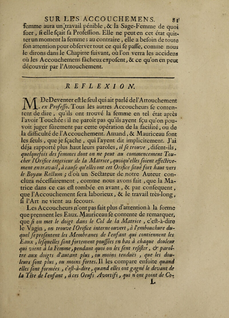 lemme aura un'travail pénible , & la Sage-Femme de quoi fuer , fiellefçait fa Profeffion. Elle ne peut en cet état quit¬ ter un moment la femme ; au contraire , elle a befoin de toute fon attention pour obferver tout ce qui fe palfe, comme nous le dirons dans le Chapitre fuivant, où Ton verra les accidens où les Accouchemens fâcheux expofent, ôc ce qu’on en peut découvrir par l’Attouchement. REFLEXION. MDeDeventer eftle.feul qui ait parlé defAttouchement . ex ProfeJJb. Tous les autres Accoucheurs fe conten¬ tent de dire, qu’ils ont trouvé la femme en tel état après l’avoir Touchée 5 il ne paraît pas qu’ils ayent fçu qu’on pou- voit juger finement par cette opération de la facilité, ou de la difficulté de l’Accouchement. Amand, & Mauriceau font les feuls, que jefçache , qui Payent dit implicitement. J’ai déjà rapporté plus haut leurs paroles, il fe trouve , difent-ils, quelquefois des femmes dont on ne peut au commencement Tou¬ cher l'Orifice intérieur de la Matrice, quoiqu'elles fient effective¬ ment en travail, à caufe qilelles ont cet Orifice fituéfort haut vers le Boyau Reâtum d’où un Seéfateur de notre Auteur con¬ clura néceffairement , comme nous avons fait , que la Ma¬ trice dans ce cas eft tombée en avant , ôt par confequent, que l’Accouchement fera laborieux, ôt le travail très-long, fi l’Art ne vient au fecours. Les Accoucheurs n’ont pas fait plus d’attention à la forme que prennent les Eaux. Mauriceau fe contente de remarquer, que fi on met le doigt dans le Col de la Matrice , c’eff-à-dire le Vagin, on trouve lOrifice interne ouvert, à Cembouchure du¬ quel feprefentent les Membranes de lenfant qui contiennent les Eaux , lefquelle s font fortement poujjees en bas à chaque douleur qui vient à la Feryme, pendant quoi on les fent refifter, & par 01- tre aux doigts déautant plus , ou moins tendues , que les dou¬ leurs font plus, ou moins fortes. Il les compare enfuite quand elles font formées , c efl-à-dire, quand elles ont gagné le devant de la Tête de tenfant, à ces Oeufs Avortifs, qui nom point de Cqz