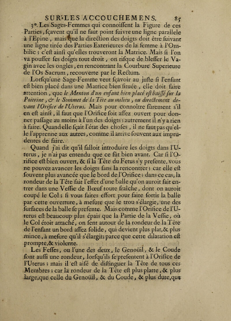 3°. Les Sages-Femmes qui connoiffent la Figure de ces Parties, fçavent qu’il ne faut point fuivreune ligne parallèle à l’Epine , mais que la direêtion des doigts doit être Suivant une ligne tirée des Parties Extérieures de la femme à l’Om¬ bilic j c’eft ainli qu’elles trouveront la Matrice. Mais fi l’on va pouffer fes doigts tout droit, on rifque de bleffer le Va¬ gin avec les ongles , en rencontrant la Courbure Supérieure de l’Os Sacrum, recouverte par le Reêlum. Lorsqu’une Sage-Femme veut fçavoir au jufte H l’enfant eft bien placé dans une Matrice bien lituée , elle doit faire attention , que le Menton d’un enfant bien placé eft baifféfur la Poitrine , & le Sommet de la Tête au milieu , ou directement de¬ vant l’Orifice de PUterus. Mais pour connoître Sûrement s’il en eft ainli, il faut que l’Orifice foit allez ouvert pour don¬ ner palfage au moins à l’un des doigts ; autrement il n’y a rien à faire. Quand elle fçait l’état des chofes , il ne faut pas qu’el- le l’apprenne aux autres, comme il arrive Souvent aux impru¬ dentes de faire. Quand j’ai dit qu’il falloir introduire les doigts dans l’U- terus, je n’ai pas entendu que ce fût bien avant. Car fi l’O¬ rifice eft bien ouvert, ôc fi la Tête du Fétus s’y prefente, vous ne pouvez avancer les doigts fans la rencontrer ; car elle eft Souvent plus avancée que le bord de l’Orifice ? dans ce cas, la rondeur de la Tête fait l’effet d’une balle qu’on auroit fait en¬ trer dans une Veflie de Bœuf toute fraîche, dont on auroit coupé le Col j fi vous faites effort pour faire Sortir la balle par cette ouverture, à mefure que le trou s’élargit, une des Surfaces de la ballefe prefente. Mais comme l’Orifice de l’U- terus eft beaucoup plus épais que la Partie de la Veffie, où le Col étoit attaché, on fent autour de la rondeur de la Tête de l’enfant un bord affez Solide, qui devient plus plat,ôc plus mince, à meSure qu’il s’élargit? parce que cette dilatation eft prompte,ôc violente. Les Feffes, ou l’une des deux, le Genoiiil, ôc le Coude font auffi une rondeur, lorfqu’ils Se preSentent à l’Orifice de l’Uterus ? mais il eft aiSé de diftinguer la Tête de tous ces Membres ; car la rondeur de la Tête eft plusplatte, ôc plus large,que celle du Genoiiil, ôc du Coude? ôc plus dure,qu$