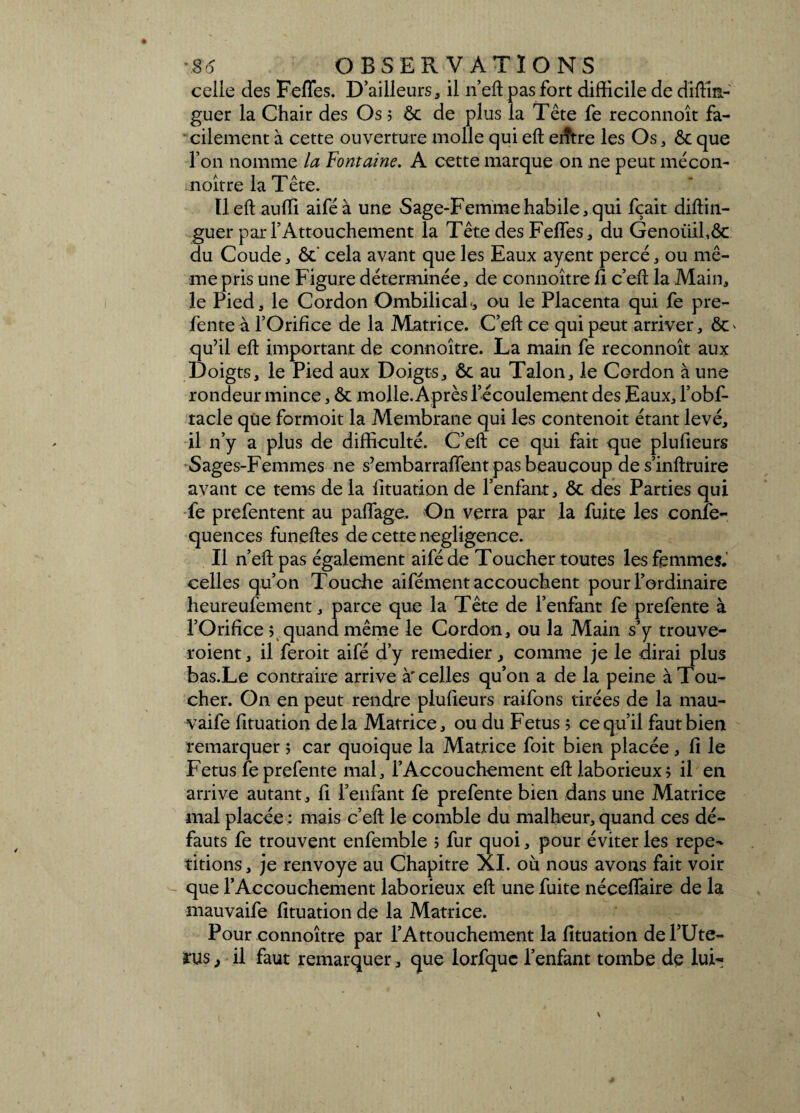 celle des Fefles. D’ailleurs, il n’eft pas fort difficile de diftin- guer la Chair des Os ; ôc de plus la Tête fe reconnoît fa¬ cilement à cette ouverture molle qui eft eiître les Os, ôc que l’on nomme la Fontaine. A cette marque on ne peut mécon- noître la Tête. Il eft auffi aiféà une Sage-Femme habile, qui fçait diftin- guer par l’Attouchement la Tête des Feffes, du Genoiiihôc du Coude, ôc' cela avant que les Eaux ayent percé, ou mê¬ me pris une Figure déterminée, de connoître fi c’eft la Main, le Pied, le Cordon Ombilical, ou le Placenta qui fe pre¬ fente à l’Orifice de la Matrice. C’eft ce qui peut arriver, ôc> qu’il eft important de connoître. La main fe reconnoît aux Doigts, le Pied aux Doigts, ôc au Talon, le Cordon à une rondeur mince, ôc molle. Après l’écoulement des Eaux, l’obf- tacle que formoit la Membrane qui les contenoit étant levé, il n’y a plus de difficulté. C’eft ce qui fait que plufieurs Sages-Femmes ne s’embarrafient pas beaucoup de s’inftruire avant ce tems de la lituation de l’enfant, ôc des Parties qui fe prefentent au paflage. On verra par la fuite les confe- quences funeftes de cette négligence. Il n’eft pas également aifé de Toucher toutes les femmes, celles qu’on Touche aifément accouchent pour l’ordinaire heureufement, parce que la Tête de l’enfant fe prefente à l’Orifice > quand même le Cordon, ou la Main s’y trouve- roient, il feroit aifé d’y remedier, comme je le dirai plus bas.Le contraire arrive à'celles qu’on a de la peine à Tou¬ cher. On en peut rendre plufieurs raifons tirées de la mau- vaife fituation delà Matrice, ou du Fétus ; ce qu’il faut bien remarquer ; car quoique la Matrice foit bien placée, fi le Fétus fe prefente mal, l’Accouchement eft laborieux? il en arrive autant, fi reniant fe prefente bien dans une Matrice mal placée : mais c’eft le comble du malheur, quand ces dé¬ fauts fe trouvent enfemble > fur quoi, pour éviter les répé¬ titions, je renvoyé au Chapitre XI. où nous avons fait voir que l’Accouchement laborieux eft une fuite néceflaire de la mauvaife fituation de la Matrice. Pour connoître par l’Attouchement la fituation del’Ute- rus, il faut remarquer, que lorfquc l’enfant tombe de luir