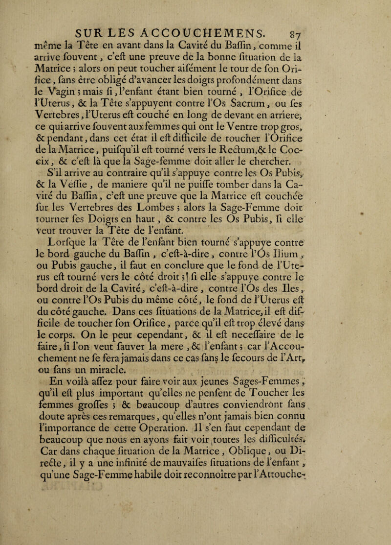 meme la Tête en avant dans la Cavité du Badin, comme il arrive fouvent, c’eft une preuve de la bonne fituation de la Matrice ; alors on peut toucher aifément le tour de fon Ori¬ fice , fans être obligé d’avancer les doigts profondément dans le Vagin ;mais fi, l’enfant étant bien tourné , l’Orifice de l’Uterus, ôc la Tête s’appuyent contre l’Os Sacrum, ou fes Vertebres,l’Uterus eft couché en long de devant en arriéré, ce quiarrive fou vent aux femmes qui ont le Ventre trop gros, & pendant, dans cet état il eft difficile de toucher l’Orifice de la Matrice, puifqu’il eft tourné vers le Re£lum,ôc le Coc- cix, ôc c’eft là que la Sage-femme doit aller le chercher. S’il arrive au contraire qu’il s’appuye contre les Os Pubis, ôc la Veflie , de maniéré qu’il ne puide tomber dans la Ca¬ vité du Badin, c’eft une preuve que la Matrice eft couchée fur les Vertebres des Lombes ; alors la Sage-Femme doit tourner fes Doigts en haut, ôc contre les Os Pubis, fi elle Veut trouver la Tête de l’enfant. Lorfque la Tête de l’enfant bien tourné s’appüye contre le bord gauche du Badin , c’eft-à-dire , contre l’Os Ilium, ou Pubis gauche, il faut en conclure que le fond de l’Ute- rus eft tourné vers le côté droit fi elle s’appuye contre le bord droit de la Cavité, c’eft-à-dire , contre l’Os des Iles, ou contre l’Os Pubis du même côté, le fond de l’Uterus eft du côté gauche. Dans ces dtuations de la Matrice, il eft dif¬ ficile de toucher fon Orifice, parce qu’il eft trop élevé dans le corps. On le peut cependant, ôc il eft necedaire de le faire, fi l’on veut fauver la mere ,ôc l’enfant ; car l’Accou¬ chement ne fe fera jamais dans ce cas fans le fecours de l’Art, ou fans un miracle. En voilà adez pour faire voir aux jeunes Sages-Femmes, qu’il eft plus important quelles ne penfent de Toucher les femmes grodes 5 ôc beaucoup d’autres conviendront fans doute après ces remarques, qu’elles n’ont jamais bien connu l’importance de cette Operation. Il s’en faut cependant de beaucoup que nous en ayons fait voir toutes les difficultés. Car dans chaque fituation de la Matrice, Oblique, ou Di- reête, il y a une infinité de mauvaifes dtuations de l’enfant, qu’une Sage-Femme habile doit reconnoître par l’Attouche-