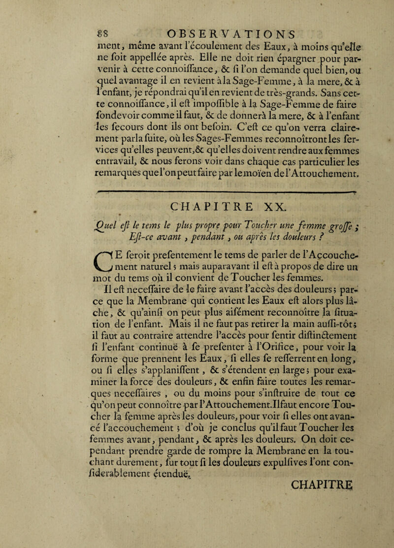 ment, même ayant l’écoulement des Eaux, à moins quelle ne foit appellée après. Elle ne doit rien épargner pour par-?* venir à cette connoiffance, 6c Ci l’on demande quel bien, ou quel avantage il en revient à la Sage-Femme, à la mere, Ôc à l’enfant, je répondrai qu’il en revient de très-grands. Sans cet¬ te connoiffance, il eft ïmpoflible à la Sage-Femme de faire fondevoir comme il faut, 6c de donnera la mere, 6c à l’enfant les fecours dont ils ont befoin. C’eft ce qu’on verra claire¬ ment parlafuite, où les Sages-Femmes reconnoîtrontles fer- vices quelles peuvent,6c quelles doivent rendre aux femmes entravail, 6c nous ferons voir dans chaque cas particulier les remarques que l’on peut faire par lemoïen del’ Attouchement. CHAPITRE XX. ♦ Quel ejl le tems le plus propre pour Toucher une femme grojfe ; EJl-ce avant , pendant, ou apres les douleurs ? CE feroit prefentementle tems de parler de l’Accouche¬ ment naturel s mais auparavant il eft à propos de dire un mot du tems où il convient de Toucher les femmes. Il eft neceffaire de le faire avant l’accès des douleurs ; par¬ ce que la Membrane qui contient les Eaux eft alors plus lâ¬ che , 6c qu’ainfi on peut plus aifément reconnoître la fîtua- tion de l’enfant. Mais il ne faut pas retirer la main aufRtôt-, il faut au contraire attendre Paccès pour fentir diftinélement Ci l’enfant continue à fe prefenter à l’Orifice, pour voir la forme que prennent les Eaux, fi elles fe refferrenten long, ou fi elles s’applaniffent, 6c s’étendent en large ; pour exa¬ miner la force des douleurs, ôc enfin faire toutes les remar¬ ques neceffaires , ou du moins pour s’inftruire de tout ce qu’on peut connoître par PAttouchement.Ilfaut encore Tou¬ cher la femme après les douleurs, pour voir fi elles ont avan¬ cé l’accouchement j d’où je conclus qu’il faut Toucher les femmes avant, pendant, 6c après les douleurs. On doit ce¬ pendant prendre garde de rompre la Membrane en la tou¬ chant durement, fur tout fi les douleurs expulfives font con- fiderabiement étendue. chapitre;