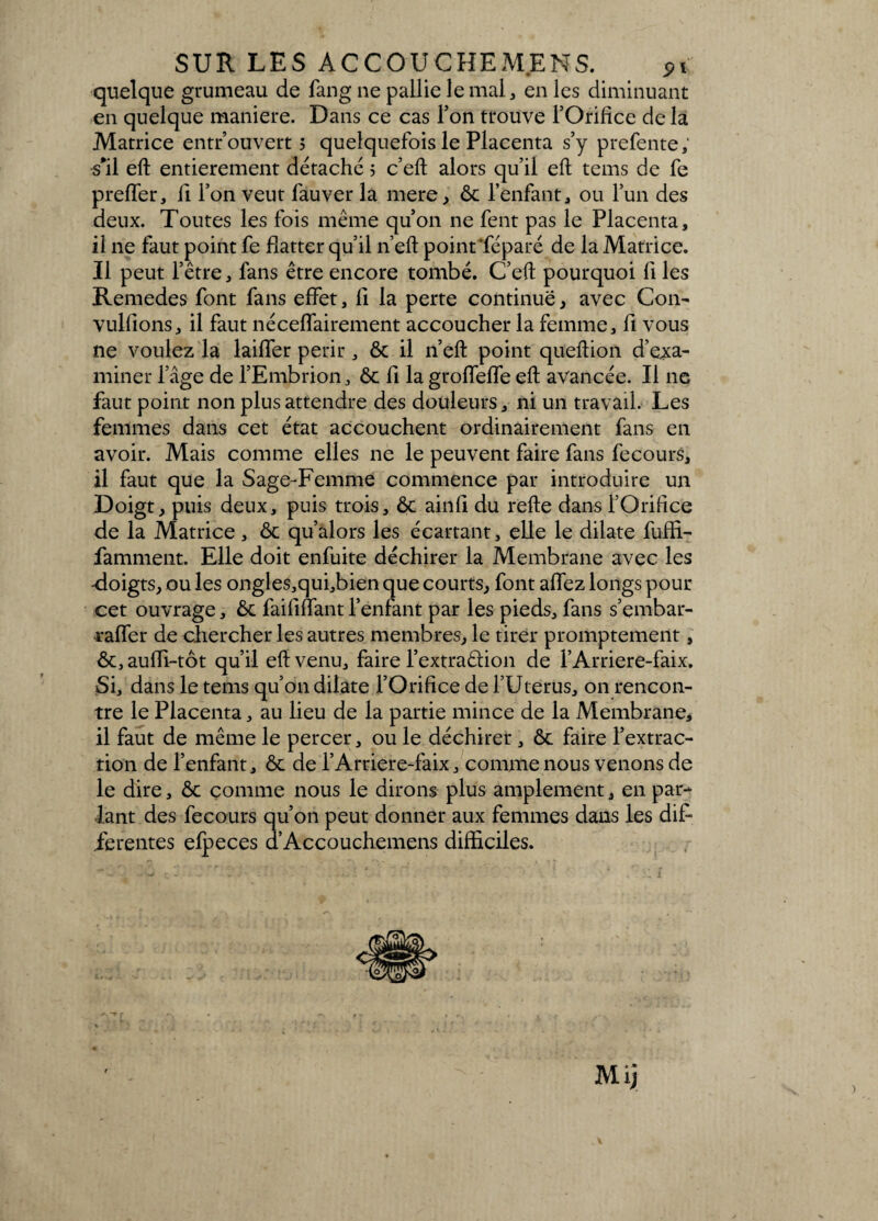 quelque grumeau de fang ne pallie le mal, en les diminuant en quelque maniéré. Dans ce cas l’on trouve l’Orifice de la Matrice entrouvert 5 quelquefois le Placenta s’y prefente, s'il efl entièrement détaché ; c’eft alors qu’il eft tems de fe preffer, fi l’on veut fauver la mere, ôc l’enfant, ou l’un des deux. Toutes les fois même qu’on ne fent pas le Placenta, il ne faut point fe flatter qu’il n’efl point déparé de la Matrice. Il peut l’être, fans être encore tombé. C’eft pourquoi fi les Remedes font fans effet, fi la perte continue, avec Con- vulfions, il faut néceflairement accoucher la femme, fi vous ne voulez la laiffer périr, ôc il n’eft point queftion d’exa¬ miner l’âge de l’Embrion, ôc fi la groffeffe eft avancée. Il 11e faut point non plus attendre des douleurs, ni un travail. Les femmes dans cet état accouchent ordinairement fans en avoir. Mais comme elles ne le peuvent faire fans fecours, il faut que la Sage-Femme commence par introduire un Doigt, puis deux, puis trois, ôc ainfi du refte dans l’Orifice de la Matrice, ôc qu’alors les écartant, elle le dilate fuffi- famment. Elle doit enfuite déchirer la Membrane avec les -doigts, ou les ongles,qui,bien que courts, font allez longs pour cet ouvrage, ôc faififfant l’enfant par les pieds, fans s’embar- raffer de chercher les autres membres, le tirer promptement, ôc, auiïi-tôt qu’il eft venu, faire l’extraêlion de l’Arriere-faix. Si, dans le tems qu’on dilate l’Orifice de l’Uterus, on rencon¬ tre le Placenta, au Heu de la partie mince de la Membrane, il faut de même le percer, ou le déchirer , ôc faire l’extrac¬ tion de l’enfant, ôc de l’Arriere-faix, comme nous venons de le dire, ôc comme nous le dirons plus amplement, en par¬ lant des fecours qu’on peut donner aux femmes dans les dift ferentes efpeces d’Accouchemens difficiles.