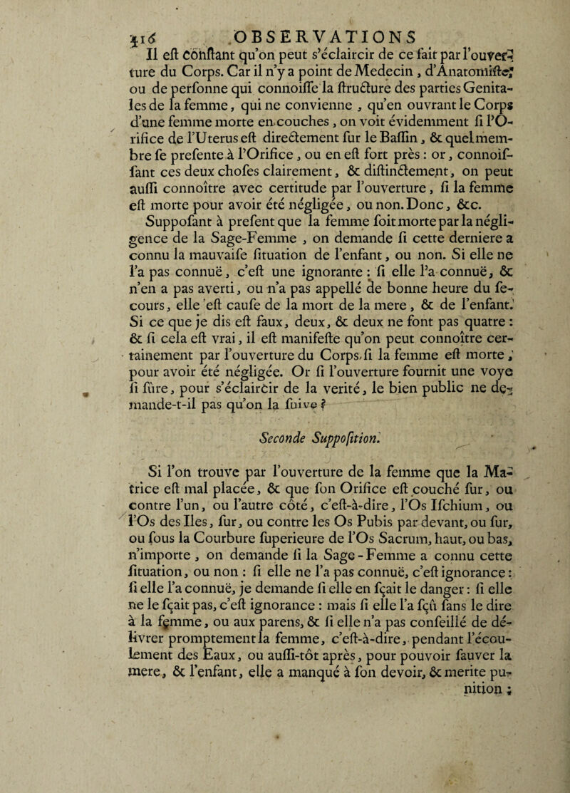 II eft Confiant qu’on peut s’éclaircir de ce fait par l’ouvert ture du Corps. Car il n’y a point de Médecin , d’Ânatomiftc? ou de perfonne qui connoifle la ftruèlure des parties Génita¬ les de la femme, qui ne convienne , qu’en ouvrant le Corps d’une femme morte en.couches, on voit évidemment fi l’O¬ rifice de l’Uterus eft directement fur le Baflin, ôc quel mem¬ bre fe prefente à l’Orifice , ou en eft fort près : or , connoif- fant ces deux chofes clairement, ôc diftin&ement, on peut auiïi connoître avec certitude par l’ouverture, fi la femme eft morte pour avoir été négligée, ou non. Donc, ôte. Suppofant à prefentque la femme foit morte par la négli¬ gence de la Sage-Femme , on demande fi cette derniere a connu la mauvaife fituation de l’enfant, ou non. Si elle ne l’a pas connue, c’eft une ignorante : fi elle l’a connue, Ôc n’en a pas averti, ou n’a pas appellé de bonne heure du fe- cours, elle eft caufe de la mort de la mere , ôc de l’enfant.' Si ce que je dis eft faux, deux, ôc deux ne font pas quatre : ôc fi cela eft vrai, il eft manifefte qu’on peut connoître cer¬ tainement par l’ouverture du Corps-fi la femme eft morte ; pour avoir été négligée. Or fi l’ouverture fournit une voye fi fûre, pour s’éclaircir de la vérité, le bien public ne de-* mande-t-il pas qu’on la fuive ? Seconde Suppofition. Si l’on trouve par l’ouverture de la femme que la Ma¬ trice eft mal placée, Ôc que fon Orifice eft couché fur, ou contre l’un, ou l’autre côté, c’eft-à-dire, l’Os Ifchium, ou l’Os des Iles, fur, ou contre les Os Pubis par devant, ou fur, ou fous la Courbure fuperieure de l’Os Sacrum, haut, ou bas, n’importe , on demande fi la Sage-Femme a connu cette fituation, ou non : fi elle ne l’a pas connue, c’eft ignorance : fi elle l’a connue, je demande 11 elle en fçait le danger : fi elle ne le fçait pas, c’eft ignorance : mais fi elle l’a fçfi fans le dire à la fçmme, ou aux parens, ôc fi elle n’a pas confeillé de dé¬ livrer promptementla femme, c’eft-à-dire, pendant l’écou¬ lement des Eaux, ou aufli-tôt après, pour pouvoir fauver la mere, ôc l’enfant, elle a manqué à fon devoir, ôc mérité pu¬ nition ;